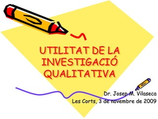 UTILITAT DE LA
INVESTIGACIÓ
QUALITATIVA
Dr. Josep M. Vilaseca
Les Corts, 3 de novembre de 2009
 