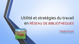 Utilité et stratégies du travail
en RÉSEAU DE BIBLIOTHÈQUES
Françoise HECQUARD
Consultante et formatrice
 