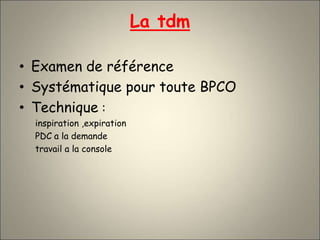 La tdm
• Examen de référence
• Systématique pour toute BPCO
• Technique :
inspiration ,expiration
PDC a la demande
travail a la console
 