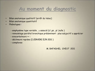 Au moment du diagnostic
• Bilan anatomique qualitatif (arrêt du tabac)
• Bilan anatomique quantitatif
• Phénotypes :
- emphysème type variable , ± associé (cl ,ps , pl ,bulle )
- remodelage pariétal bronchique prédominant : plus subjectif a apprécier
- exacerbateurs ++ :
- déclineurs rapides (I.CERVERI EJR 2011 )
- complexes
M. BAFADHEL CHEST 2011
 