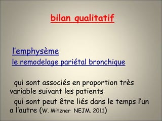 bilan qualitatif
l’emphysème
le remodelage pariétal bronchique
qui sont associés en proportion très
variable suivant les patients
qui sont peut être liés dans le temps l’un
a l’autre (W. Mitzner NEJM. 2011)
 