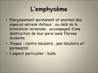 L’emphysème
• Elargissement permanent et anormal des
espaces aériens distaux , au-delà de la
bronchiole terminale , accompagné d’une
destruction de leur paroi sans fibrose
évidente
• 3types : centro lobulaire , pan lobulaire et
paraseptal
• 1 aspect particulier : bulle
 