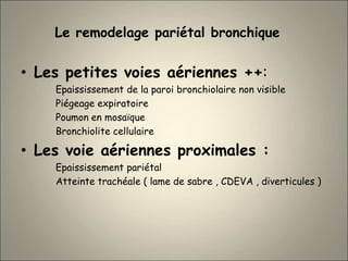 Le remodelage pariétal bronchique
• Les petites voies aériennes ++:
Epaississement de la paroi bronchiolaire non visible
Piégeage expiratoire
Poumon en mosaïque
Bronchiolite cellulaire
• Les voie aériennes proximales :
Epaississement pariétal
Atteinte trachéale ( lame de sabre , CDEVA , diverticules )
 