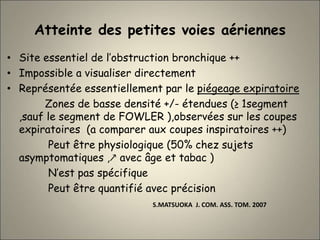 Atteinte des petites voies aériennes
• Site essentiel de l’obstruction bronchique ++
• Impossible a visualiser directement
• Représentée essentiellement par le piégeage expiratoire
Zones de basse densité +/- étendues (≥ 1segment
,sauf le segment de FOWLER ),observées sur les coupes
expiratoires (a comparer aux coupes inspiratoires ++)
Peut être physiologique (50% chez sujets
asymptomatiques ,↗ avec âge et tabac )
N’est pas spécifique
Peut être quantifié avec précision
S.MATSUOKA J. COM. ASS. TOM. 2007
 