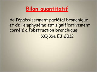 Bilan quantitatif
de l’épaississement pariétal bronchique
et de l’emphysème est significativement
corrélé a l’obstruction bronchique
XQ Xie EJ 2012
 
