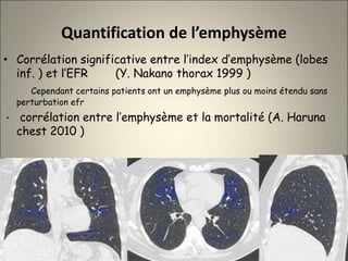 Quantification de l’emphysème
• Corrélation significative entre l’index d’emphysème (lobes
inf. ) et l’EFR (Y. Nakano thorax 1999 )
Cependant certains patients ont un emphysème plus ou moins étendu sans
perturbation efr
• corrélation entre l’emphysème et la mortalité (A. Haruna
chest 2010 )
 