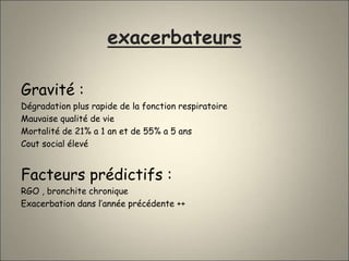 exacerbateurs
Gravité :
Dégradation plus rapide de la fonction respiratoire
Mauvaise qualité de vie
Mortalité de 21% a 1 an et de 55% a 5 ans
Cout social élevé
Facteurs prédictifs :
RGO , bronchite chronique
Exacerbation dans l’année précédente ++
 