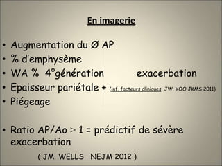 En imagerie
• Augmentation du Ø AP
• % d’emphysème
• WA % 4°génération exacerbation
• Epaisseur pariétale + (inf. facteurs cliniques JW. YOO JKMS 2011)
• Piégeage
• Ratio AP/Ao ˃ 1 = prédictif de sévère
exacerbation
( JM. WELLS NEJM 2012 )
 