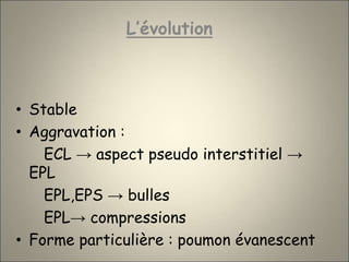 L’évolution
• Stable
• Aggravation :
ECL → aspect pseudo interstitiel →
EPL
EPL,EPS → bulles
EPL→ compressions
• Forme particulière : poumon évanescent
 
