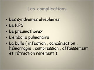 Les complications
• Les syndromes alvéolaires
• Le NPS
• Le pneumothorax
• L’embolie pulmonaire
• La bulle ( infection , cancérisation ,
hémorragie , compression , affaissement
et rétraction rarement )
 