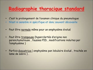 Radiographie thoracique standard
• C’est le prolongement de l’examen clinique du pneumologue
• N’est ni sensible ni spécifique et donc souvent décevante
• Peut être normale même pour un emphysème évolué
• Peut être trompeuse (hyperclartés d’origine non
parenchymateuse , fausses PID , modifications induites par
l’emphysème )
• Parfois évocatrice ( emphysème pan lobulaire évolué , trachée en
lame de sabre ) .
 