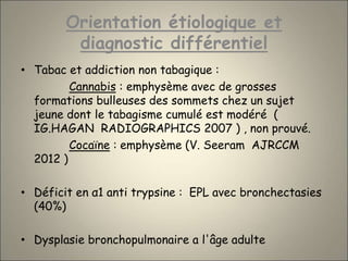 Orientation étiologique et
diagnostic différentiel
• Tabac et addiction non tabagique :
Cannabis : emphysème avec de grosses
formations bulleuses des sommets chez un sujet
jeune dont le tabagisme cumulé est modéré (
IG.HAGAN RADIOGRAPHICS 2007 ) , non prouvé.
Cocaïne : emphysème (V. Seeram AJRCCM
2012 )
• Déficit en α1 anti trypsine : EPL avec bronchectasies
(40%)
• Dysplasie bronchopulmonaire a l'âge adulte
 