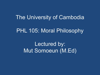 The University of Cambodia
PHL 105: Moral Philosophy
Lectured by:
Mut Somoeun (M.Ed)
 