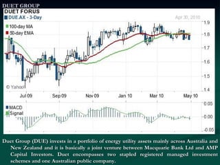 DUET GROUP Duet Group (DUE) invests in a portfolio of energy utility assets mainly across Australia and New Zealand and it is basically a joint venture between Macquarie Bank Ltd and AMP Capital Investors. Duet encompasses two stapled registered managed investment schemes and one Australian public company.  