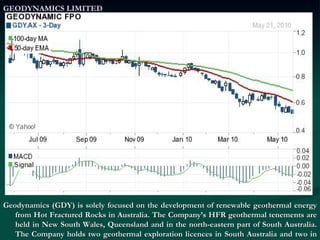 GEODYNAMICS LIMITED Geodynamics (GDY) is solely focused on the development of renewable geothermal energy from Hot Fractured Rocks in Australia. The Company’s HFR geothermal tenements are held in New South Wales, Queensland and in the north-eastern part of South Australia. The Company holds two geothermal exploration licences in South Australia and two in New South Wales, with one of its resource in the Cooper Basin.  
