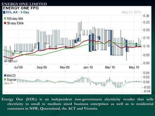 ENERGY ONE LIMITED Energy One (EOL) is an independent non-government electricity retailer that sells electricity to small to medium sized business enterprises as well as to residential customers in NSW, Queensland, the ACT and Victoria. 