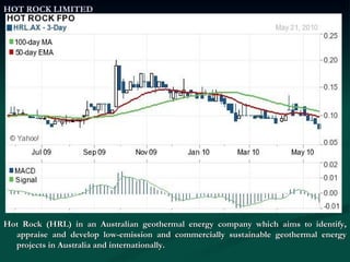 HOT ROCK LIMITED Hot Rock (HRL) in an Australian geothermal energy company which aims to identify, appraise and develop low-emission and commercially sustainable geothermal energy projects in Australia and internationally. 