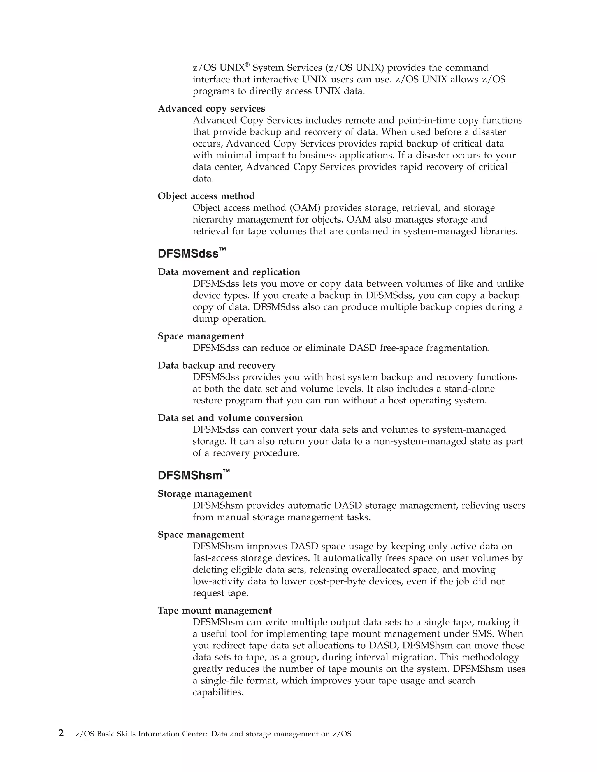 z/OS UNIX® System Services (z/OS UNIX) provides the command
                                   interface that interactive UNIX users can use. z/OS UNIX allows z/OS
                                   programs to directly access UNIX data.
                         Advanced copy services
                               Advanced Copy Services includes remote and point-in-time copy functions
                               that provide backup and recovery of data. When used before a disaster
                               occurs, Advanced Copy Services provides rapid backup of critical data
                               with minimal impact to business applications. If a disaster occurs to your
                               data center, Advanced Copy Services provides rapid recovery of critical
                               data.
                         Object access method
                                Object access method (OAM) provides storage, retrieval, and storage
                                hierarchy management for objects. OAM also manages storage and
                                retrieval for tape volumes that are contained in system-managed libraries.

                         DFSMSdss™
                         Data movement and replication
                               DFSMSdss lets you move or copy data between volumes of like and unlike
                               device types. If you create a backup in DFSMSdss, you can copy a backup
                               copy of data. DFSMSdss also can produce multiple backup copies during a
                               dump operation.
                         Space management
                                DFSMSdss can reduce or eliminate DASD free-space fragmentation.
                         Data backup and recovery
                                DFSMSdss provides you with host system backup and recovery functions
                                at both the data set and volume levels. It also includes a stand-alone
                                restore program that you can run without a host operating system.
                         Data set and volume conversion
                                DFSMSdss can convert your data sets and volumes to system-managed
                                storage. It can also return your data to a non-system-managed state as part
                                of a recovery procedure.

                         DFSMShsm™
                         Storage management
                                DFSMShsm provides automatic DASD storage management, relieving users
                                from manual storage management tasks.
                         Space management
                                DFSMShsm improves DASD space usage by keeping only active data on
                                fast-access storage devices. It automatically frees space on user volumes by
                                deleting eligible data sets, releasing overallocated space, and moving
                                low-activity data to lower cost-per-byte devices, even if the job did not
                                request tape.
                         Tape mount management
                               DFSMShsm can write multiple output data sets to a single tape, making it
                               a useful tool for implementing tape mount management under SMS. When
                               you redirect tape data set allocations to DASD, DFSMShsm can move those
                               data sets to tape, as a group, during interval migration. This methodology
                               greatly reduces the number of tape mounts on the system. DFSMShsm uses
                               a single-file format, which improves your tape usage and search
                               capabilities.



2   z/OS Basic Skills Information Center: Data and storage management on z/OS
 
