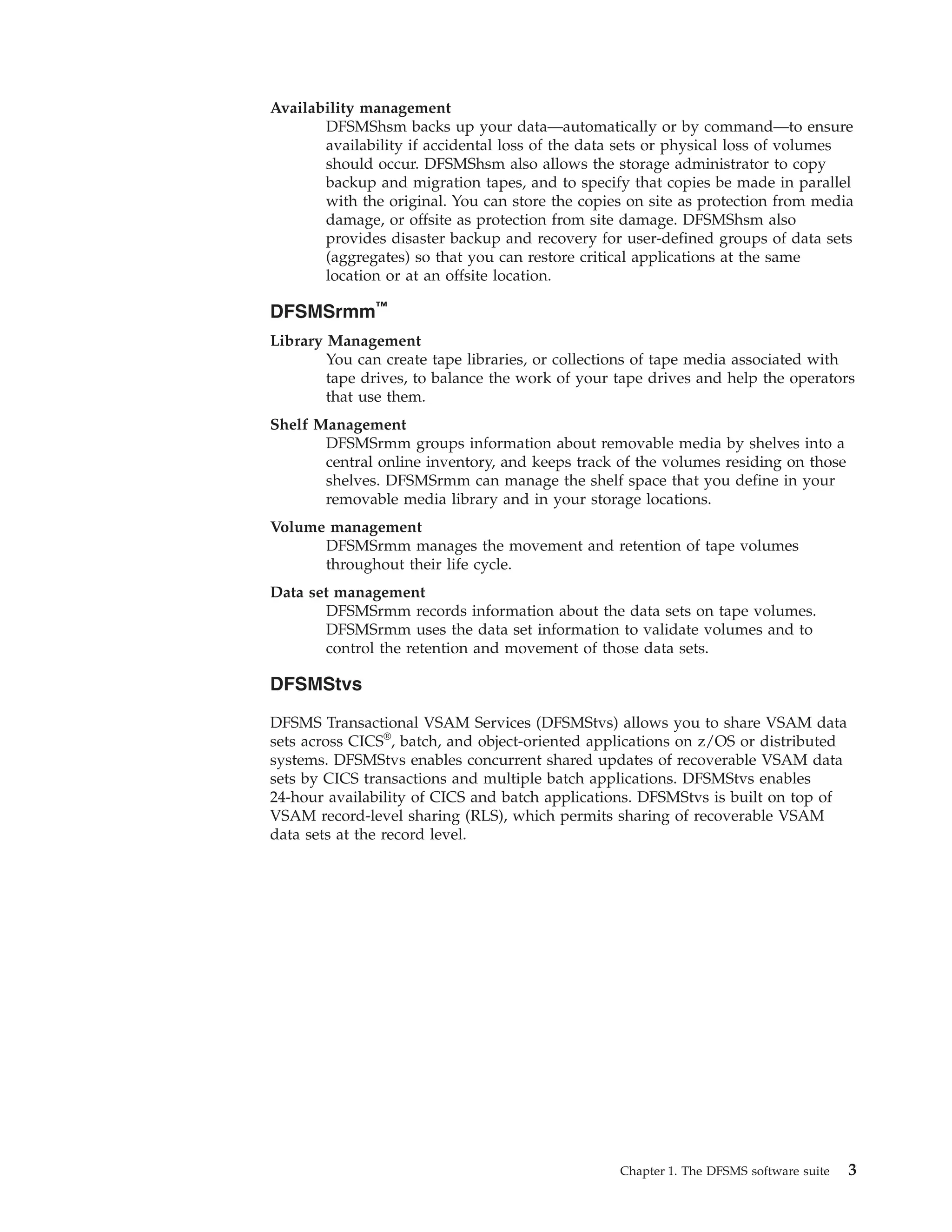 Availability management
       DFSMShsm backs up your data—automatically or by command—to ensure
       availability if accidental loss of the data sets or physical loss of volumes
       should occur. DFSMShsm also allows the storage administrator to copy
       backup and migration tapes, and to specify that copies be made in parallel
       with the original. You can store the copies on site as protection from media
       damage, or offsite as protection from site damage. DFSMShsm also
       provides disaster backup and recovery for user-defined groups of data sets
       (aggregates) so that you can restore critical applications at the same
       location or at an offsite location.

DFSMSrmm™
Library Management
        You can create tape libraries, or collections of tape media associated with
        tape drives, to balance the work of your tape drives and help the operators
        that use them.
Shelf Management
       DFSMSrmm groups information about removable media by shelves into a
       central online inventory, and keeps track of the volumes residing on those
       shelves. DFSMSrmm can manage the shelf space that you define in your
       removable media library and in your storage locations.
Volume management
      DFSMSrmm manages the movement and retention of tape volumes
      throughout their life cycle.
Data set management
       DFSMSrmm records information about the data sets on tape volumes.
       DFSMSrmm uses the data set information to validate volumes and to
       control the retention and movement of those data sets.

DFSMStvs

DFSMS Transactional VSAM Services (DFSMStvs) allows you to share VSAM data
sets across CICS®, batch, and object-oriented applications on z/OS or distributed
systems. DFSMStvs enables concurrent shared updates of recoverable VSAM data
sets by CICS transactions and multiple batch applications. DFSMStvs enables
24-hour availability of CICS and batch applications. DFSMStvs is built on top of
VSAM record-level sharing (RLS), which permits sharing of recoverable VSAM
data sets at the record level.




                                                 Chapter 1. The DFSMS software suite   3
 