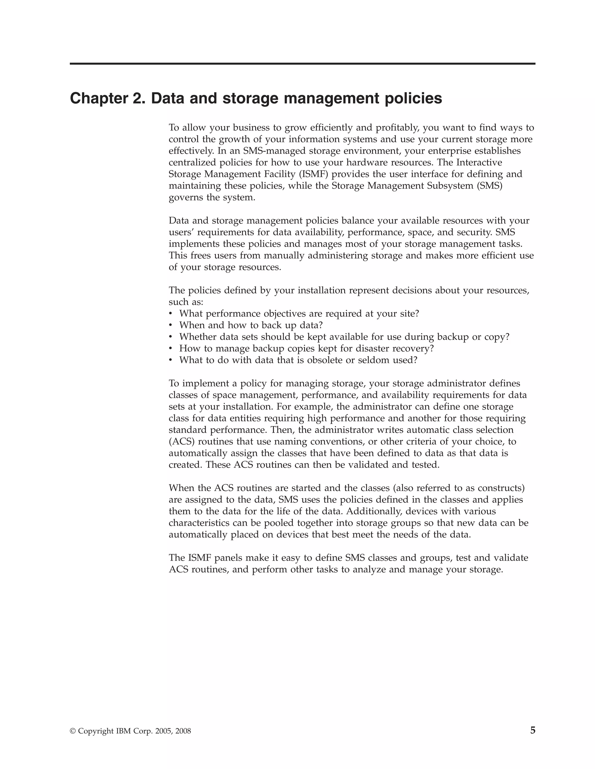 Chapter 2. Data and storage management policies
                          To allow your business to grow efficiently and profitably, you want to find ways to
                          control the growth of your information systems and use your current storage more
                          effectively. In an SMS-managed storage environment, your enterprise establishes
                          centralized policies for how to use your hardware resources. The Interactive
                          Storage Management Facility (ISMF) provides the user interface for defining and
                          maintaining these policies, while the Storage Management Subsystem (SMS)
                          governs the system.

                          Data and storage management policies balance your available resources with your
                          users’ requirements for data availability, performance, space, and security. SMS
                          implements these policies and manages most of your storage management tasks.
                          This frees users from manually administering storage and makes more efficient use
                          of your storage resources.

                          The policies defined by your installation represent decisions about your resources,
                          such as:
                          v What performance objectives are required at your site?
                          v When and how to back up data?
                          v Whether data sets should be kept available for use during backup or copy?
                          v How to manage backup copies kept for disaster recovery?
                          v What to do with data that is obsolete or seldom used?

                          To implement a policy for managing storage, your storage administrator defines
                          classes of space management, performance, and availability requirements for data
                          sets at your installation. For example, the administrator can define one storage
                          class for data entities requiring high performance and another for those requiring
                          standard performance. Then, the administrator writes automatic class selection
                          (ACS) routines that use naming conventions, or other criteria of your choice, to
                          automatically assign the classes that have been defined to data as that data is
                          created. These ACS routines can then be validated and tested.

                          When the ACS routines are started and the classes (also referred to as constructs)
                          are assigned to the data, SMS uses the policies defined in the classes and applies
                          them to the data for the life of the data. Additionally, devices with various
                          characteristics can be pooled together into storage groups so that new data can be
                          automatically placed on devices that best meet the needs of the data.

                          The ISMF panels make it easy to define SMS classes and groups, test and validate
                          ACS routines, and perform other tasks to analyze and manage your storage.




© Copyright IBM Corp. 2005, 2008                                                                                5
 