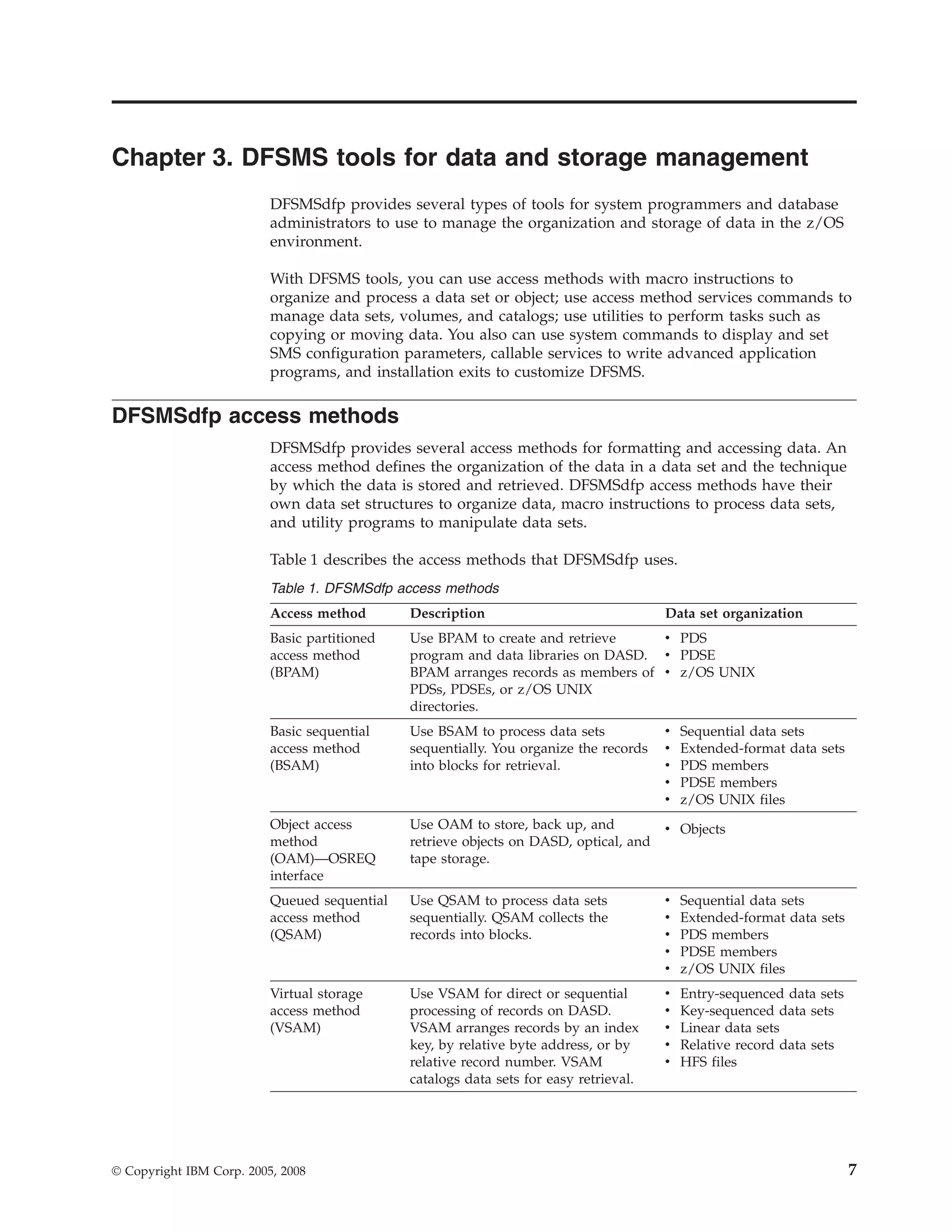 Chapter 3. DFSMS tools for data and storage management
                          DFSMSdfp provides several types of tools for system programmers and database
                          administrators to use to manage the organization and storage of data in the z/OS
                          environment.

                          With DFSMS tools, you can use access methods with macro instructions to
                          organize and process a data set or object; use access method services commands to
                          manage data sets, volumes, and catalogs; use utilities to perform tasks such as
                          copying or moving data. You also can use system commands to display and set
                          SMS configuration parameters, callable services to write advanced application
                          programs, and installation exits to customize DFSMS.

DFSMSdfp access methods
                          DFSMSdfp provides several access methods for formatting and accessing data. An
                          access method defines the organization of the data in a data set and the technique
                          by which the data is stored and retrieved. DFSMSdfp access methods have their
                          own data set structures to organize data, macro instructions to process data sets,
                          and utility programs to manipulate data sets.

                          Table 1 describes the access methods that DFSMSdfp uses.
                          Table 1. DFSMSdfp access methods
                          Access method       Description                              Data set organization
                          Basic partitioned   Use BPAM to create and retrieve     v PDS
                          access method       program and data libraries on DASD. v PDSE
                          (BPAM)              BPAM arranges records as members of v z/OS UNIX
                                              PDSs, PDSEs, or z/OS UNIX
                                              directories.
                          Basic sequential    Use BSAM to process data sets            v   Sequential data sets
                          access method       sequentially. You organize the records   v   Extended-format data sets
                          (BSAM)              into blocks for retrieval.               v   PDS members
                                                                                       v   PDSE members
                                                                                       v   z/OS UNIX files
                          Object access       Use OAM to store, back up, and           v Objects
                          method              retrieve objects on DASD, optical, and
                          (OAM)—OSREQ         tape storage.
                          interface
                          Queued sequential   Use QSAM to process data sets            v   Sequential data sets
                          access method       sequentially. QSAM collects the          v   Extended-format data sets
                          (QSAM)              records into blocks.                     v   PDS members
                                                                                       v   PDSE members
                                                                                       v   z/OS UNIX files
                          Virtual storage     Use VSAM for direct or sequential        v   Entry-sequenced data sets
                          access method       processing of records on DASD.           v   Key-sequenced data sets
                          (VSAM)              VSAM arranges records by an index        v   Linear data sets
                                              key, by relative byte address, or by     v   Relative record data sets
                                              relative record number. VSAM             v   HFS files
                                              catalogs data sets for easy retrieval.




© Copyright IBM Corp. 2005, 2008                                                                                       7
 