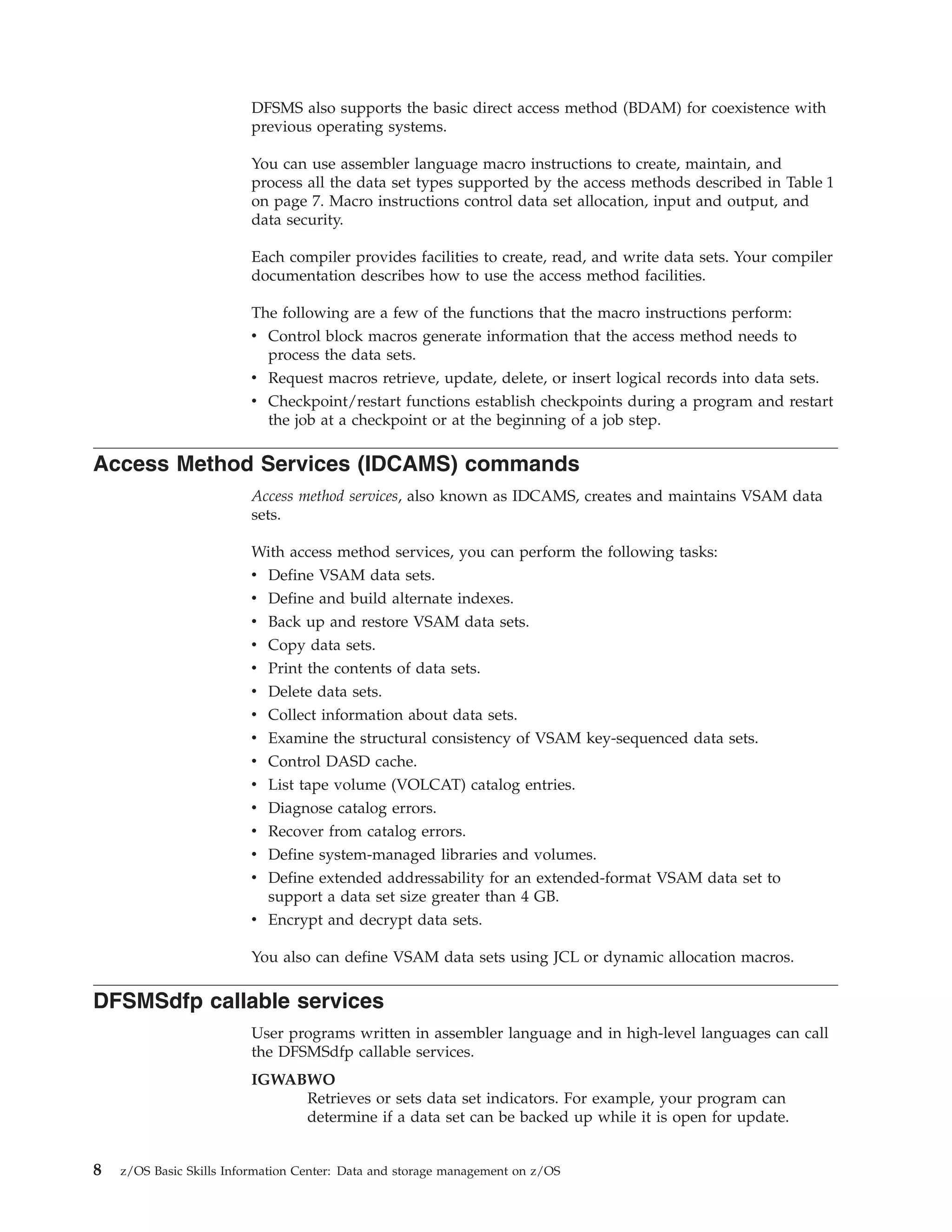 DFSMS also supports the basic direct access method (BDAM) for coexistence with
                         previous operating systems.

                         You can use assembler language macro instructions to create, maintain, and
                         process all the data set types supported by the access methods described in Table 1
                         on page 7. Macro instructions control data set allocation, input and output, and
                         data security.

                         Each compiler provides facilities to create, read, and write data sets. Your compiler
                         documentation describes how to use the access method facilities.

                         The following are a few of the functions that the macro instructions perform:
                         v Control block macros generate information that the access method needs to
                           process the data sets.
                         v Request macros retrieve, update, delete, or insert logical records into data sets.
                         v Checkpoint/restart functions establish checkpoints during a program and restart
                           the job at a checkpoint or at the beginning of a job step.

Access Method Services (IDCAMS) commands
                         Access method services, also known as IDCAMS, creates and maintains VSAM data
                         sets.

                         With access method services, you can perform the following tasks:
                         v Define VSAM data sets.
                         v Define and build alternate indexes.
                         v Back up and restore VSAM data sets.
                         v Copy data sets.
                         v Print the contents of data sets.
                         v Delete data sets.
                         v Collect information about data sets.
                         v Examine the structural consistency of VSAM key-sequenced data sets.
                         v Control DASD cache.
                         v List tape volume (VOLCAT) catalog entries.
                         v Diagnose catalog errors.
                         v Recover from catalog errors.
                         v Define system-managed libraries and volumes.
                         v Define extended addressability for an extended-format VSAM data set to
                           support a data set size greater than 4 GB.
                         v Encrypt and decrypt data sets.

                         You also can define VSAM data sets using JCL or dynamic allocation macros.

DFSMSdfp callable services
                         User programs written in assembler language and in high-level languages can call
                         the DFSMSdfp callable services.
                         IGWABWO
                              Retrieves or sets data set indicators. For example, your program can
                              determine if a data set can be backed up while it is open for update.


8   z/OS Basic Skills Information Center: Data and storage management on z/OS
 