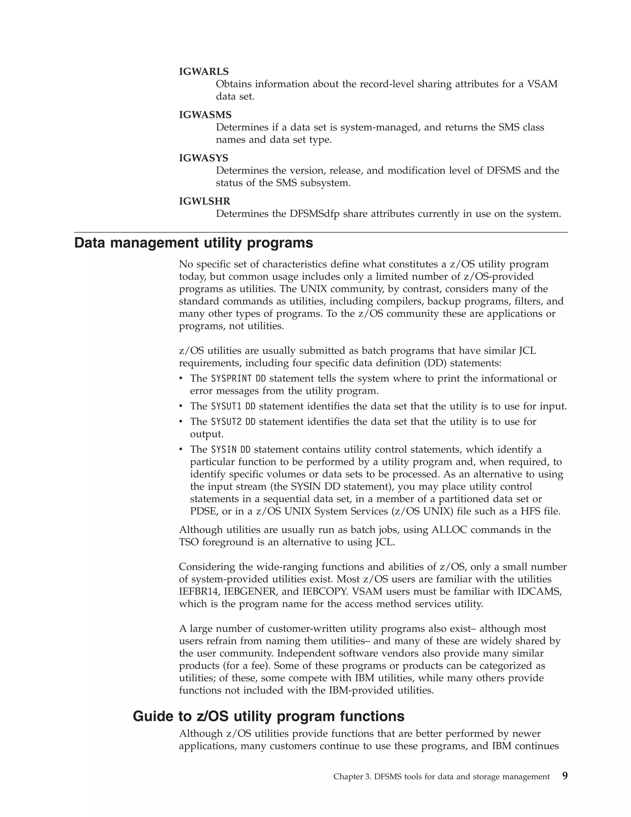 IGWARLS
                   Obtains information about the record-level sharing attributes for a VSAM
                   data set.
              IGWASMS
                   Determines if a data set is system-managed, and returns the SMS class
                   names and data set type.
              IGWASYS
                   Determines the version, release, and modification level of DFSMS and the
                   status of the SMS subsystem.
              IGWLSHR
                   Determines the DFSMSdfp share attributes currently in use on the system.

Data management utility programs
              No specific set of characteristics define what constitutes a z/OS utility program
              today, but common usage includes only a limited number of z/OS-provided
              programs as utilities. The UNIX community, by contrast, considers many of the
              standard commands as utilities, including compilers, backup programs, filters, and
              many other types of programs. To the z/OS community these are applications or
              programs, not utilities.

              z/OS utilities are usually submitted as batch programs that have similar JCL
              requirements, including four specific data definition (DD) statements:
              v The SYSPRINT DD statement tells the system where to print the informational or
                error messages from the utility program.
              v The SYSUT1 DD statement identifies the data set that the utility is to use for input.
              v The SYSUT2 DD statement identifies the data set that the utility is to use for
                output.
              v The SYSIN DD statement contains utility control statements, which identify a
                particular function to be performed by a utility program and, when required, to
                identify specific volumes or data sets to be processed. As an alternative to using
                the input stream (the SYSIN DD statement), you may place utility control
                statements in a sequential data set, in a member of a partitioned data set or
                PDSE, or in a z/OS UNIX System Services (z/OS UNIX) file such as a HFS file.
              Although utilities are usually run as batch jobs, using ALLOC commands in the
              TSO foreground is an alternative to using JCL.

              Considering the wide-ranging functions and abilities of z/OS, only a small number
              of system-provided utilities exist. Most z/OS users are familiar with the utilities
              IEFBR14, IEBGENER, and IEBCOPY. VSAM users must be familiar with IDCAMS,
              which is the program name for the access method services utility.

              A large number of customer-written utility programs also exist– although most
              users refrain from naming them utilities– and many of these are widely shared by
              the user community. Independent software vendors also provide many similar
              products (for a fee). Some of these programs or products can be categorized as
              utilities; of these, some compete with IBM utilities, while many others provide
              functions not included with the IBM-provided utilities.

       Guide to z/OS utility program functions
              Although z/OS utilities provide functions that are better performed by newer
              applications, many customers continue to use these programs, and IBM continues

                                                Chapter 3. DFSMS tools for data and storage management   9
 