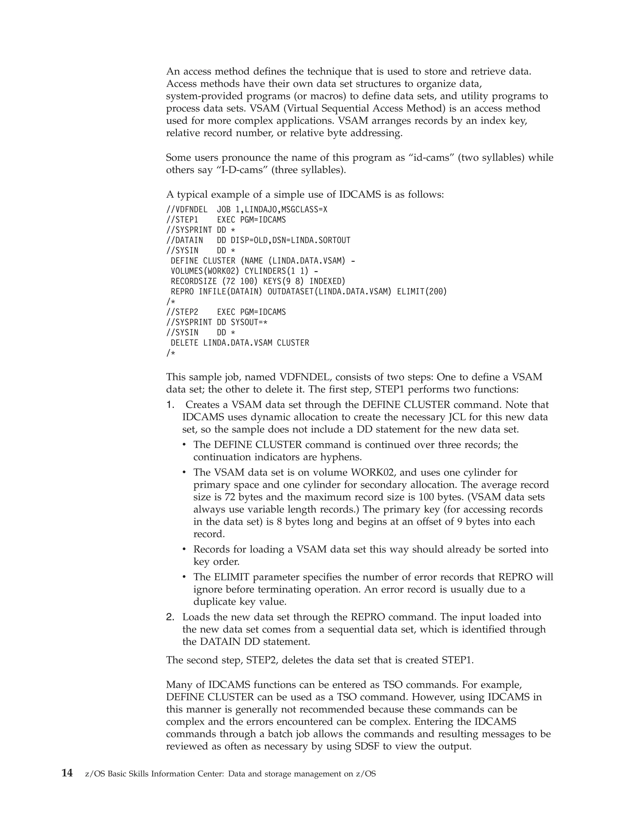 An access method defines the technique that is used to store and retrieve data.
                         Access methods have their own data set structures to organize data,
                         system-provided programs (or macros) to define data sets, and utility programs to
                         process data sets. VSAM (Virtual Sequential Access Method) is an access method
                         used for more complex applications. VSAM arranges records by an index key,
                         relative record number, or relative byte addressing.

                         Some users pronounce the name of this program as “id-cams” (two syllables) while
                         others say “I-D-cams” (three syllables).

                         A typical example of a simple use of IDCAMS is as follows:
                         //VDFNDEL JOB 1,LINDAJO,MSGCLASS=X
                         //STEP1    EXEC PGM=IDCAMS
                         //SYSPRINT DD *
                         //DATAIN   DD DISP=OLD,DSN=LINDA.SORTOUT
                         //SYSIN    DD *
                          DEFINE CLUSTER (NAME (LINDA.DATA.VSAM) -
                          VOLUMES(WORK02) CYLINDERS(1 1) -
                          RECORDSIZE (72 100) KEYS(9 8) INDEXED)
                          REPRO INFILE(DATAIN) OUTDATASET(LINDA.DATA.VSAM) ELIMIT(200)
                         /*
                         //STEP2    EXEC PGM=IDCAMS
                         //SYSPRINT DD SYSOUT=*
                         //SYSIN    DD *
                          DELETE LINDA.DATA.VSAM CLUSTER
                         /*

                         This sample job, named VDFNDEL, consists of two steps: One to define a VSAM
                         data set; the other to delete it. The first step, STEP1 performs two functions:
                         1. Creates a VSAM data set through the DEFINE CLUSTER command. Note that
                            IDCAMS uses dynamic allocation to create the necessary JCL for this new data
                            set, so the sample does not include a DD statement for the new data set.
                            v The DEFINE CLUSTER command is continued over three records; the
                               continuation indicators are hyphens.
                            v The VSAM data set is on volume WORK02, and uses one cylinder for
                               primary space and one cylinder for secondary allocation. The average record
                               size is 72 bytes and the maximum record size is 100 bytes. (VSAM data sets
                               always use variable length records.) The primary key (for accessing records
                               in the data set) is 8 bytes long and begins at an offset of 9 bytes into each
                               record.
                            v Records for loading a VSAM data set this way should already be sorted into
                               key order.
                            v The ELIMIT parameter specifies the number of error records that REPRO will
                               ignore before terminating operation. An error record is usually due to a
                               duplicate key value.
                         2. Loads the new data set through the REPRO command. The input loaded into
                            the new data set comes from a sequential data set, which is identified through
                            the DATAIN DD statement.
                         The second step, STEP2, deletes the data set that is created STEP1.

                         Many of IDCAMS functions can be entered as TSO commands. For example,
                         DEFINE CLUSTER can be used as a TSO command. However, using IDCAMS in
                         this manner is generally not recommended because these commands can be
                         complex and the errors encountered can be complex. Entering the IDCAMS
                         commands through a batch job allows the commands and resulting messages to be
                         reviewed as often as necessary by using SDSF to view the output.

14   z/OS Basic Skills Information Center: Data and storage management on z/OS
 