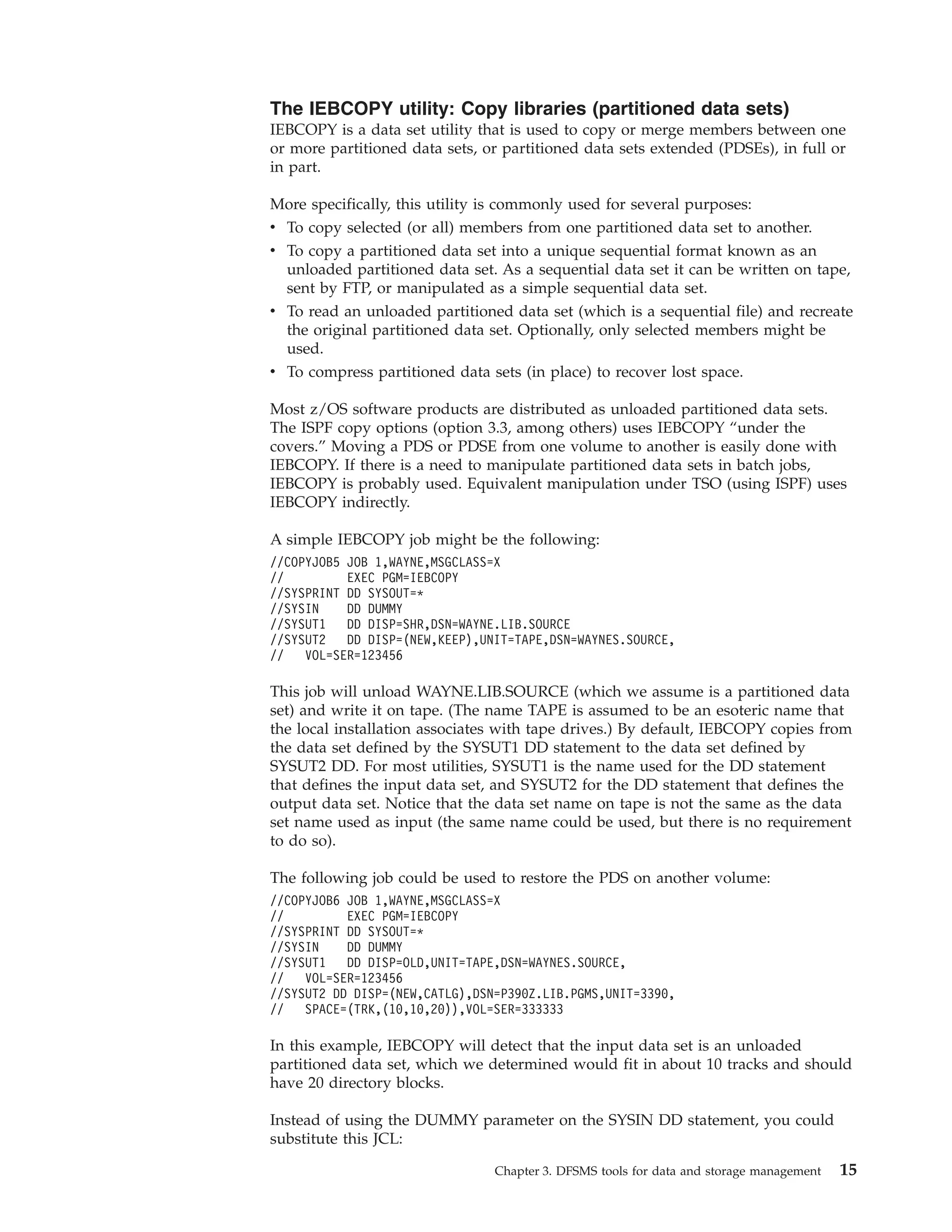 The IEBCOPY utility: Copy libraries (partitioned data sets)
IEBCOPY is a data set utility that is used to copy or merge members between one
or more partitioned data sets, or partitioned data sets extended (PDSEs), in full or
in part.

More specifically, this utility is commonly used for several purposes:
v To copy selected (or all) members from one partitioned data set to another.
v To copy a partitioned data set into a unique sequential format known as an
  unloaded partitioned data set. As a sequential data set it can be written on tape,
  sent by FTP, or manipulated as a simple sequential data set.
v To read an unloaded partitioned data set (which is a sequential file) and recreate
  the original partitioned data set. Optionally, only selected members might be
  used.
v To compress partitioned data sets (in place) to recover lost space.

Most z/OS software products are distributed as unloaded partitioned data sets.
The ISPF copy options (option 3.3, among others) uses IEBCOPY “under the
covers.” Moving a PDS or PDSE from one volume to another is easily done with
IEBCOPY. If there is a need to manipulate partitioned data sets in batch jobs,
IEBCOPY is probably used. Equivalent manipulation under TSO (using ISPF) uses
IEBCOPY indirectly.

A simple IEBCOPY job might be the following:
//COPYJOB5 JOB 1,WAYNE,MSGCLASS=X
//         EXEC PGM=IEBCOPY
//SYSPRINT DD SYSOUT=*
//SYSIN    DD DUMMY
//SYSUT1   DD DISP=SHR,DSN=WAYNE.LIB.SOURCE
//SYSUT2   DD DISP=(NEW,KEEP),UNIT=TAPE,DSN=WAYNES.SOURCE,
//   VOL=SER=123456

This job will unload WAYNE.LIB.SOURCE (which we assume is a partitioned data
set) and write it on tape. (The name TAPE is assumed to be an esoteric name that
the local installation associates with tape drives.) By default, IEBCOPY copies from
the data set defined by the SYSUT1 DD statement to the data set defined by
SYSUT2 DD. For most utilities, SYSUT1 is the name used for the DD statement
that defines the input data set, and SYSUT2 for the DD statement that defines the
output data set. Notice that the data set name on tape is not the same as the data
set name used as input (the same name could be used, but there is no requirement
to do so).

The following job could be used to restore the PDS on another volume:
//COPYJOB6 JOB 1,WAYNE,MSGCLASS=X
//         EXEC PGM=IEBCOPY
//SYSPRINT DD SYSOUT=*
//SYSIN    DD DUMMY
//SYSUT1   DD DISP=OLD,UNIT=TAPE,DSN=WAYNES.SOURCE,
//   VOL=SER=123456
//SYSUT2 DD DISP=(NEW,CATLG),DSN=P390Z.LIB.PGMS,UNIT=3390,
//   SPACE=(TRK,(10,10,20)),VOL=SER=333333

In this example, IEBCOPY will detect that the input data set is an unloaded
partitioned data set, which we determined would fit in about 10 tracks and should
have 20 directory blocks.

Instead of using the DUMMY parameter on the SYSIN DD statement, you could
substitute this JCL:

                                Chapter 3. DFSMS tools for data and storage management   15
 