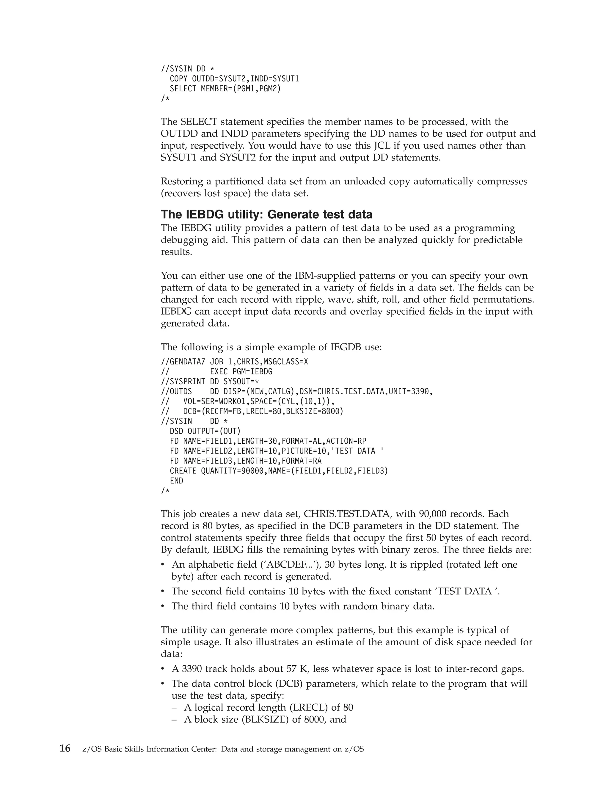 //SYSIN DD *
                           COPY OUTDD=SYSUT2,INDD=SYSUT1
                           SELECT MEMBER=(PGM1,PGM2)
                         /*

                         The SELECT statement specifies the member names to be processed, with the
                         OUTDD and INDD parameters specifying the DD names to be used for output and
                         input, respectively. You would have to use this JCL if you used names other than
                         SYSUT1 and SYSUT2 for the input and output DD statements.

                         Restoring a partitioned data set from an unloaded copy automatically compresses
                         (recovers lost space) the data set.

                         The IEBDG utility: Generate test data
                         The IEBDG utility provides a pattern of test data to be used as a programming
                         debugging aid. This pattern of data can then be analyzed quickly for predictable
                         results.

                         You can either use one of the IBM-supplied patterns or you can specify your own
                         pattern of data to be generated in a variety of fields in a data set. The fields can be
                         changed for each record with ripple, wave, shift, roll, and other field permutations.
                         IEBDG can accept input data records and overlay specified fields in the input with
                         generated data.

                         The following is a simple example of IEGDB use:
                         //GENDATA7 JOB 1,CHRIS,MSGCLASS=X
                         //          EXEC PGM=IEBDG
                         //SYSPRINT DD SYSOUT=*
                         //OUTDS     DD DISP=(NEW,CATLG),DSN=CHRIS.TEST.DATA,UNIT=3390,
                         //    VOL=SER=WORK01,SPACE=(CYL,(10,1)),
                         //    DCB=(RECFM=FB,LRECL=80,BLKSIZE=8000)
                         //SYSIN     DD *
                           DSD OUTPUT=(OUT)
                           FD NAME=FIELD1,LENGTH=30,FORMAT=AL,ACTION=RP
                           FD NAME=FIELD2,LENGTH=10,PICTURE=10,’TEST DATA ’
                           FD NAME=FIELD3,LENGTH=10,FORMAT=RA
                           CREATE QUANTITY=90000,NAME=(FIELD1,FIELD2,FIELD3)
                           END
                         /*

                         This job creates a new data set, CHRIS.TEST.DATA, with 90,000 records. Each
                         record is 80 bytes, as specified in the DCB parameters in the DD statement. The
                         control statements specify three fields that occupy the first 50 bytes of each record.
                         By default, IEBDG fills the remaining bytes with binary zeros. The three fields are:
                         v An alphabetic field (’ABCDEF...’), 30 bytes long. It is rippled (rotated left one
                            byte) after each record is generated.
                         v The second field contains 10 bytes with the fixed constant ’TEST DATA ’.
                         v The third field contains 10 bytes with random binary data.

                         The utility can generate more complex patterns, but this example is typical of
                         simple usage. It also illustrates an estimate of the amount of disk space needed for
                         data:
                         v A 3390 track holds about 57 K, less whatever space is lost to inter-record gaps.
                         v The data control block (DCB) parameters, which relate to the program that will
                           use the test data, specify:
                           – A logical record length (LRECL) of 80
                           – A block size (BLKSIZE) of 8000, and

16   z/OS Basic Skills Information Center: Data and storage management on z/OS
 