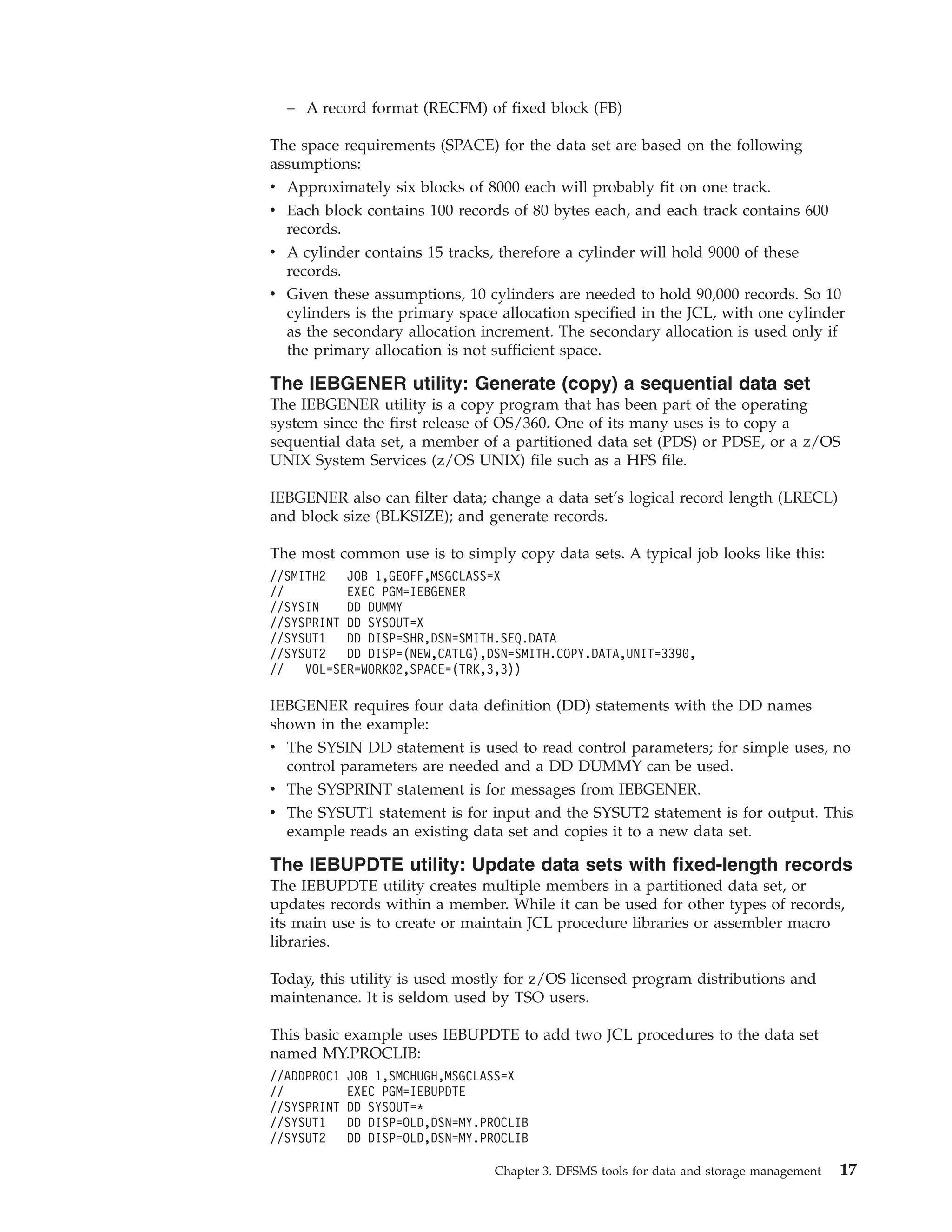 – A record format (RECFM) of fixed block (FB)

The space requirements (SPACE) for the data set are based on the following
assumptions:
v Approximately six blocks of 8000 each will probably fit on one track.
v Each block contains 100 records of 80 bytes each, and each track contains 600
  records.
v A cylinder contains 15 tracks, therefore a cylinder will hold 9000 of these
  records.
v Given these assumptions, 10 cylinders are needed to hold 90,000 records. So 10
  cylinders is the primary space allocation specified in the JCL, with one cylinder
  as the secondary allocation increment. The secondary allocation is used only if
  the primary allocation is not sufficient space.

The IEBGENER utility: Generate (copy) a sequential data set
The IEBGENER utility is a copy program that has been part of the operating
system since the first release of OS/360. One of its many uses is to copy a
sequential data set, a member of a partitioned data set (PDS) or PDSE, or a z/OS
UNIX System Services (z/OS UNIX) file such as a HFS file.

IEBGENER also can filter data; change a data set’s logical record length (LRECL)
and block size (BLKSIZE); and generate records.

The most common use is to simply copy data sets. A typical job looks like this:
//SMITH2   JOB 1,GEOFF,MSGCLASS=X
//         EXEC PGM=IEBGENER
//SYSIN    DD DUMMY
//SYSPRINT DD SYSOUT=X
//SYSUT1   DD DISP=SHR,DSN=SMITH.SEQ.DATA
//SYSUT2   DD DISP=(NEW,CATLG),DSN=SMITH.COPY.DATA,UNIT=3390,
//   VOL=SER=WORK02,SPACE=(TRK,3,3))

IEBGENER requires four data definition (DD) statements with the DD names
shown in the example:
v The SYSIN DD statement is used to read control parameters; for simple uses, no
  control parameters are needed and a DD DUMMY can be used.
v The SYSPRINT statement is for messages from IEBGENER.
v The SYSUT1 statement is for input and the SYSUT2 statement is for output. This
  example reads an existing data set and copies it to a new data set.

The IEBUPDTE utility: Update data sets with fixed-length records
The IEBUPDTE utility creates multiple members in a partitioned data set, or
updates records within a member. While it can be used for other types of records,
its main use is to create or maintain JCL procedure libraries or assembler macro
libraries.

Today, this utility is used mostly for z/OS licensed program distributions and
maintenance. It is seldom used by TSO users.

This basic example uses IEBUPDTE to add two JCL procedures to the data set
named MY.PROCLIB:
//ADDPROC1   JOB 1,SMCHUGH,MSGCLASS=X
//           EXEC PGM=IEBUPDTE
//SYSPRINT   DD SYSOUT=*
//SYSUT1     DD DISP=OLD,DSN=MY.PROCLIB
//SYSUT2     DD DISP=OLD,DSN=MY.PROCLIB

                                  Chapter 3. DFSMS tools for data and storage management   17
 