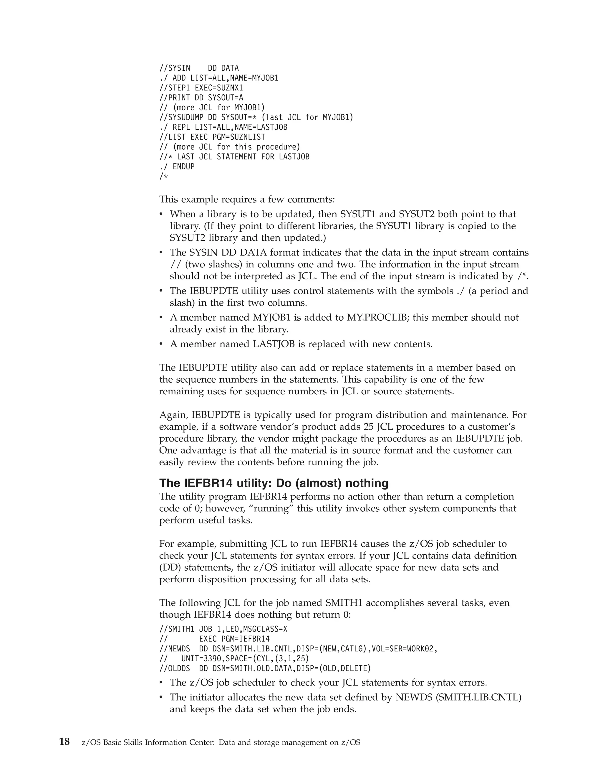 //SYSIN    DD DATA
                         ./ ADD LIST=ALL,NAME=MYJOB1
                         //STEP1 EXEC=SUZNX1
                         //PRINT DD SYSOUT=A
                         // (more JCL for MYJOB1)
                         //SYSUDUMP DD SYSOUT=* (last JCL for MYJOB1)
                         ./ REPL LIST=ALL,NAME=LASTJOB
                         //LIST EXEC PGM=SUZNLIST
                         // (more JCL for this procedure)
                         //* LAST JCL STATEMENT FOR LASTJOB
                         ./ ENDUP
                         /*

                         This example requires a few comments:
                         v When a library is to be updated, then SYSUT1 and SYSUT2 both point to that
                           library. (If they point to different libraries, the SYSUT1 library is copied to the
                           SYSUT2 library and then updated.)
                         v The SYSIN DD DATA format indicates that the data in the input stream contains
                           // (two slashes) in columns one and two. The information in the input stream
                           should not be interpreted as JCL. The end of the input stream is indicated by /*.
                         v The IEBUPDTE utility uses control statements with the symbols ./ (a period and
                           slash) in the first two columns.
                         v A member named MYJOB1 is added to MY.PROCLIB; this member should not
                           already exist in the library.
                         v A member named LASTJOB is replaced with new contents.

                         The IEBUPDTE utility also can add or replace statements in a member based on
                         the sequence numbers in the statements. This capability is one of the few
                         remaining uses for sequence numbers in JCL or source statements.

                         Again, IEBUPDTE is typically used for program distribution and maintenance. For
                         example, if a software vendor’s product adds 25 JCL procedures to a customer’s
                         procedure library, the vendor might package the procedures as an IEBUPDTE job.
                         One advantage is that all the material is in source format and the customer can
                         easily review the contents before running the job.

                         The IEFBR14 utility: Do (almost) nothing
                         The utility program IEFBR14 performs no action other than return a completion
                         code of 0; however, “running” this utility invokes other system components that
                         perform useful tasks.

                         For example, submitting JCL to run IEFBR14 causes the z/OS job scheduler to
                         check your JCL statements for syntax errors. If your JCL contains data definition
                         (DD) statements, the z/OS initiator will allocate space for new data sets and
                         perform disposition processing for all data sets.

                         The following JCL for the job named SMITH1 accomplishes several tasks, even
                         though IEFBR14 does nothing but return 0:
                         //SMITH1 JOB 1,LEO,MSGCLASS=X
                         //       EXEC PGM=IEFBR14
                         //NEWDS DD DSN=SMITH.LIB.CNTL,DISP=(NEW,CATLG),VOL=SER=WORK02,
                         //   UNIT=3390,SPACE=(CYL,(3,1,25)
                         //OLDDS DD DSN=SMITH.OLD.DATA,DISP=(OLD,DELETE)
                         v The z/OS job scheduler to check your JCL statements for syntax errors.
                         v The initiator allocates the new data set defined by NEWDS (SMITH.LIB.CNTL)
                           and keeps the data set when the job ends.


18   z/OS Basic Skills Information Center: Data and storage management on z/OS
 