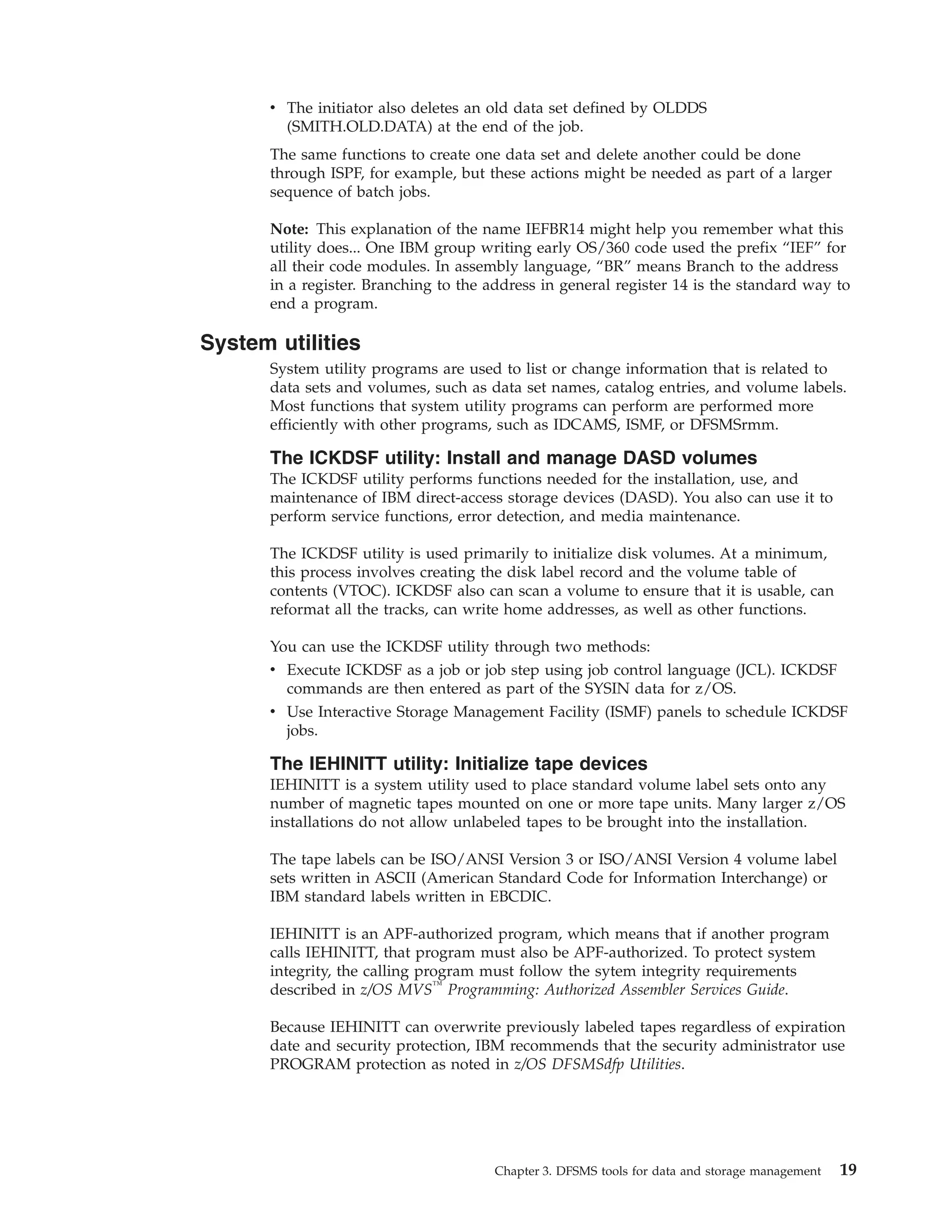 v The initiator also deletes an old data set defined by OLDDS
        (SMITH.OLD.DATA) at the end of the job.
      The same functions to create one data set and delete another could be done
      through ISPF, for example, but these actions might be needed as part of a larger
      sequence of batch jobs.

      Note: This explanation of the name IEFBR14 might help you remember what this
      utility does... One IBM group writing early OS/360 code used the prefix “IEF” for
      all their code modules. In assembly language, “BR” means Branch to the address
      in a register. Branching to the address in general register 14 is the standard way to
      end a program.

System utilities
      System utility programs are used to list or change information that is related to
      data sets and volumes, such as data set names, catalog entries, and volume labels.
      Most functions that system utility programs can perform are performed more
      efficiently with other programs, such as IDCAMS, ISMF, or DFSMSrmm.

      The ICKDSF utility: Install and manage DASD volumes
      The ICKDSF utility performs functions needed for the installation, use, and
      maintenance of IBM direct-access storage devices (DASD). You also can use it to
      perform service functions, error detection, and media maintenance.

      The ICKDSF utility is used primarily to initialize disk volumes. At a minimum,
      this process involves creating the disk label record and the volume table of
      contents (VTOC). ICKDSF also can scan a volume to ensure that it is usable, can
      reformat all the tracks, can write home addresses, as well as other functions.

      You can use the ICKDSF utility through two methods:
      v Execute ICKDSF as a job or job step using job control language (JCL). ICKDSF
        commands are then entered as part of the SYSIN data for z/OS.
      v Use Interactive Storage Management Facility (ISMF) panels to schedule ICKDSF
        jobs.

      The IEHINITT utility: Initialize tape devices
      IEHINITT is a system utility used to place standard volume label sets onto any
      number of magnetic tapes mounted on one or more tape units. Many larger z/OS
      installations do not allow unlabeled tapes to be brought into the installation.

      The tape labels can be ISO/ANSI Version 3 or ISO/ANSI Version 4 volume label
      sets written in ASCII (American Standard Code for Information Interchange) or
      IBM standard labels written in EBCDIC.

      IEHINITT is an APF-authorized program, which means that if another program
      calls IEHINITT, that program must also be APF-authorized. To protect system
      integrity, the calling program must follow the sytem integrity requirements
      described in z/OS MVS™ Programming: Authorized Assembler Services Guide.

      Because IEHINITT can overwrite previously labeled tapes regardless of expiration
      date and security protection, IBM recommends that the security administrator use
      PROGRAM protection as noted in z/OS DFSMSdfp Utilities.




                                      Chapter 3. DFSMS tools for data and storage management   19
 