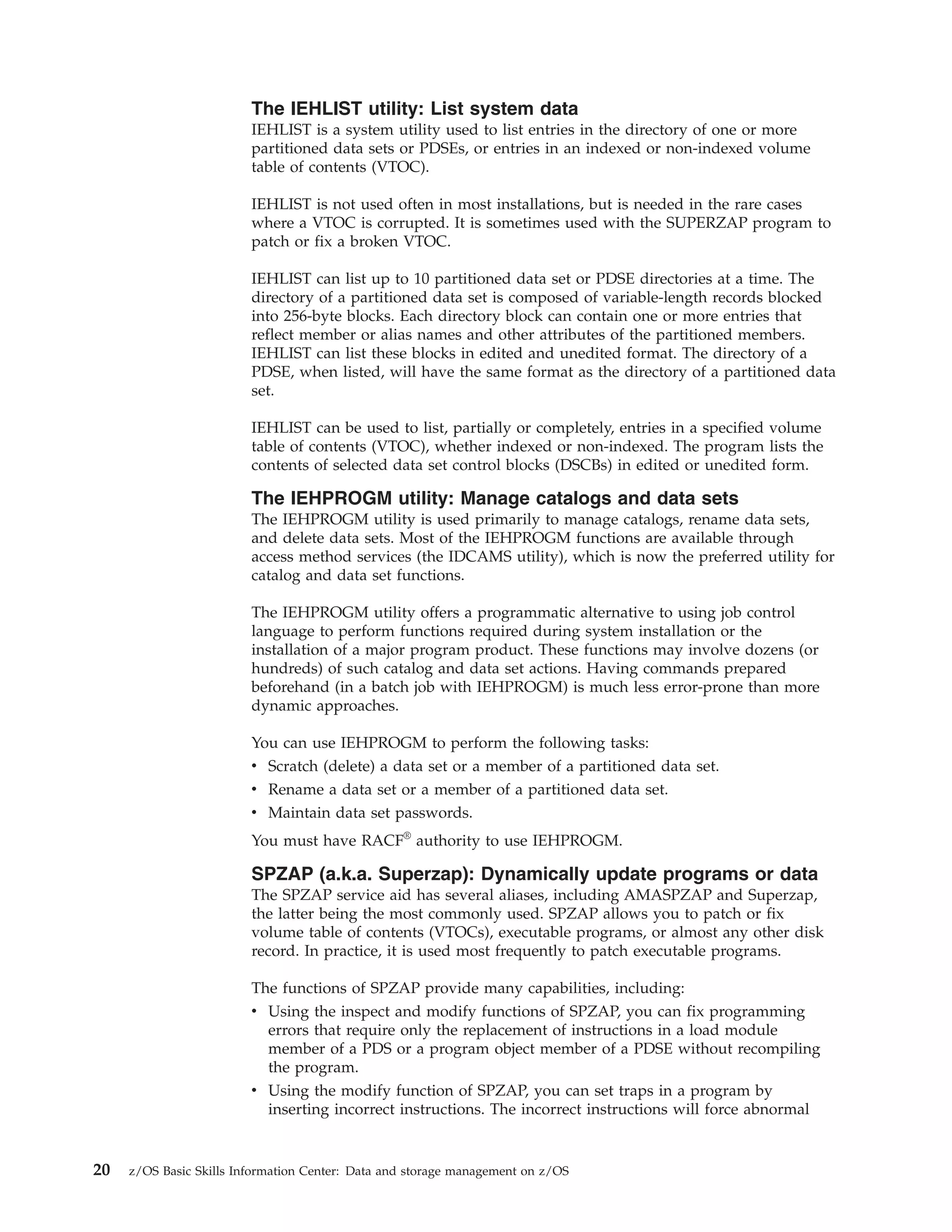 The IEHLIST utility: List system data
                         IEHLIST is a system utility used to list entries in the directory of one or more
                         partitioned data sets or PDSEs, or entries in an indexed or non-indexed volume
                         table of contents (VTOC).

                         IEHLIST is not used often in most installations, but is needed in the rare cases
                         where a VTOC is corrupted. It is sometimes used with the SUPERZAP program to
                         patch or fix a broken VTOC.

                         IEHLIST can list up to 10 partitioned data set or PDSE directories at a time. The
                         directory of a partitioned data set is composed of variable-length records blocked
                         into 256-byte blocks. Each directory block can contain one or more entries that
                         reflect member or alias names and other attributes of the partitioned members.
                         IEHLIST can list these blocks in edited and unedited format. The directory of a
                         PDSE, when listed, will have the same format as the directory of a partitioned data
                         set.

                         IEHLIST can be used to list, partially or completely, entries in a specified volume
                         table of contents (VTOC), whether indexed or non-indexed. The program lists the
                         contents of selected data set control blocks (DSCBs) in edited or unedited form.

                         The IEHPROGM utility: Manage catalogs and data sets
                         The IEHPROGM utility is used primarily to manage catalogs, rename data sets,
                         and delete data sets. Most of the IEHPROGM functions are available through
                         access method services (the IDCAMS utility), which is now the preferred utility for
                         catalog and data set functions.

                         The IEHPROGM utility offers a programmatic alternative to using job control
                         language to perform functions required during system installation or the
                         installation of a major program product. These functions may involve dozens (or
                         hundreds) of such catalog and data set actions. Having commands prepared
                         beforehand (in a batch job with IEHPROGM) is much less error-prone than more
                         dynamic approaches.

                         You can use IEHPROGM to perform the following tasks:
                         v Scratch (delete) a data set or a member of a partitioned data set.
                         v Rename a data set or a member of a partitioned data set.
                         v Maintain data set passwords.
                         You must have RACF® authority to use IEHPROGM.

                         SPZAP (a.k.a. Superzap): Dynamically update programs or data
                         The SPZAP service aid has several aliases, including AMASPZAP and Superzap,
                         the latter being the most commonly used. SPZAP allows you to patch or fix
                         volume table of contents (VTOCs), executable programs, or almost any other disk
                         record. In practice, it is used most frequently to patch executable programs.

                         The functions of SPZAP provide many capabilities, including:
                         v Using the inspect and modify functions of SPZAP, you can fix programming
                           errors that require only the replacement of instructions in a load module
                           member of a PDS or a program object member of a PDSE without recompiling
                           the program.
                         v Using the modify function of SPZAP, you can set traps in a program by
                           inserting incorrect instructions. The incorrect instructions will force abnormal


20   z/OS Basic Skills Information Center: Data and storage management on z/OS
 