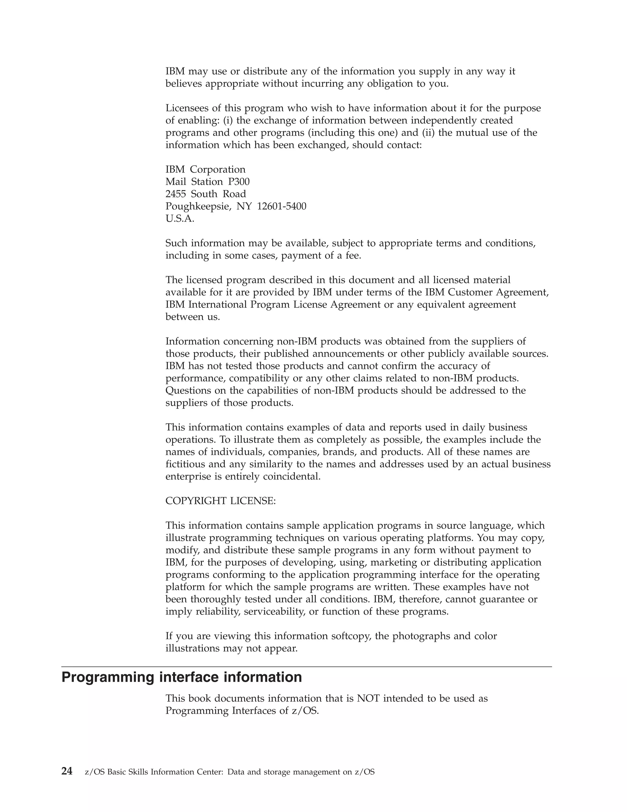 IBM may use or distribute any of the information you supply in any way it
                         believes appropriate without incurring any obligation to you.

                         Licensees of this program who wish to have information about it for the purpose
                         of enabling: (i) the exchange of information between independently created
                         programs and other programs (including this one) and (ii) the mutual use of the
                         information which has been exchanged, should contact:

                         IBM Corporation
                         Mail Station P300
                         2455 South Road
                         Poughkeepsie, NY 12601-5400
                         U.S.A.

                         Such information may be available, subject to appropriate terms and conditions,
                         including in some cases, payment of a fee.

                         The licensed program described in this document and all licensed material
                         available for it are provided by IBM under terms of the IBM Customer Agreement,
                         IBM International Program License Agreement or any equivalent agreement
                         between us.

                         Information concerning non-IBM products was obtained from the suppliers of
                         those products, their published announcements or other publicly available sources.
                         IBM has not tested those products and cannot confirm the accuracy of
                         performance, compatibility or any other claims related to non-IBM products.
                         Questions on the capabilities of non-IBM products should be addressed to the
                         suppliers of those products.

                         This information contains examples of data and reports used in daily business
                         operations. To illustrate them as completely as possible, the examples include the
                         names of individuals, companies, brands, and products. All of these names are
                         fictitious and any similarity to the names and addresses used by an actual business
                         enterprise is entirely coincidental.

                         COPYRIGHT LICENSE:

                         This information contains sample application programs in source language, which
                         illustrate programming techniques on various operating platforms. You may copy,
                         modify, and distribute these sample programs in any form without payment to
                         IBM, for the purposes of developing, using, marketing or distributing application
                         programs conforming to the application programming interface for the operating
                         platform for which the sample programs are written. These examples have not
                         been thoroughly tested under all conditions. IBM, therefore, cannot guarantee or
                         imply reliability, serviceability, or function of these programs.

                         If you are viewing this information softcopy, the photographs and color
                         illustrations may not appear.

Programming interface information
                         This book documents information that is NOT intended to be used as
                         Programming Interfaces of z/OS.




24   z/OS Basic Skills Information Center: Data and storage management on z/OS
 
