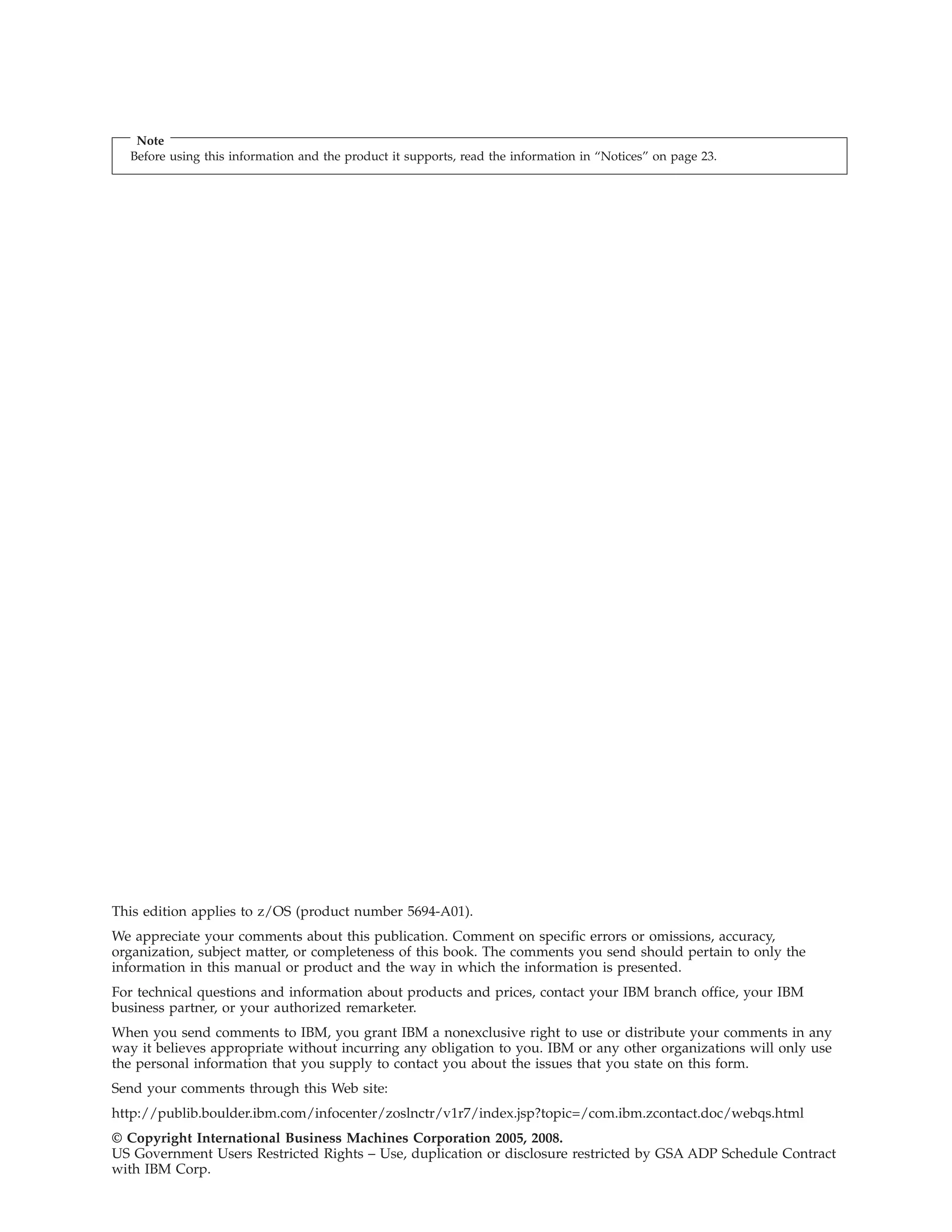 Note
  Before using this information and the product it supports, read the information in “Notices” on page 23.




This edition applies to z/OS (product number 5694-A01).
We appreciate your comments about this publication. Comment on specific errors or omissions, accuracy,
organization, subject matter, or completeness of this book. The comments you send should pertain to only the
information in this manual or product and the way in which the information is presented.
For technical questions and information about products and prices, contact your IBM branch office, your IBM
business partner, or your authorized remarketer.
When you send comments to IBM, you grant IBM a nonexclusive right to use or distribute your comments in any
way it believes appropriate without incurring any obligation to you. IBM or any other organizations will only use
the personal information that you supply to contact you about the issues that you state on this form.
Send your comments through this Web site:
http://publib.boulder.ibm.com/infocenter/zoslnctr/v1r7/index.jsp?topic=/com.ibm.zcontact.doc/webqs.html
© Copyright International Business Machines Corporation 2005, 2008.
US Government Users Restricted Rights – Use, duplication or disclosure restricted by GSA ADP Schedule Contract
with IBM Corp.
 