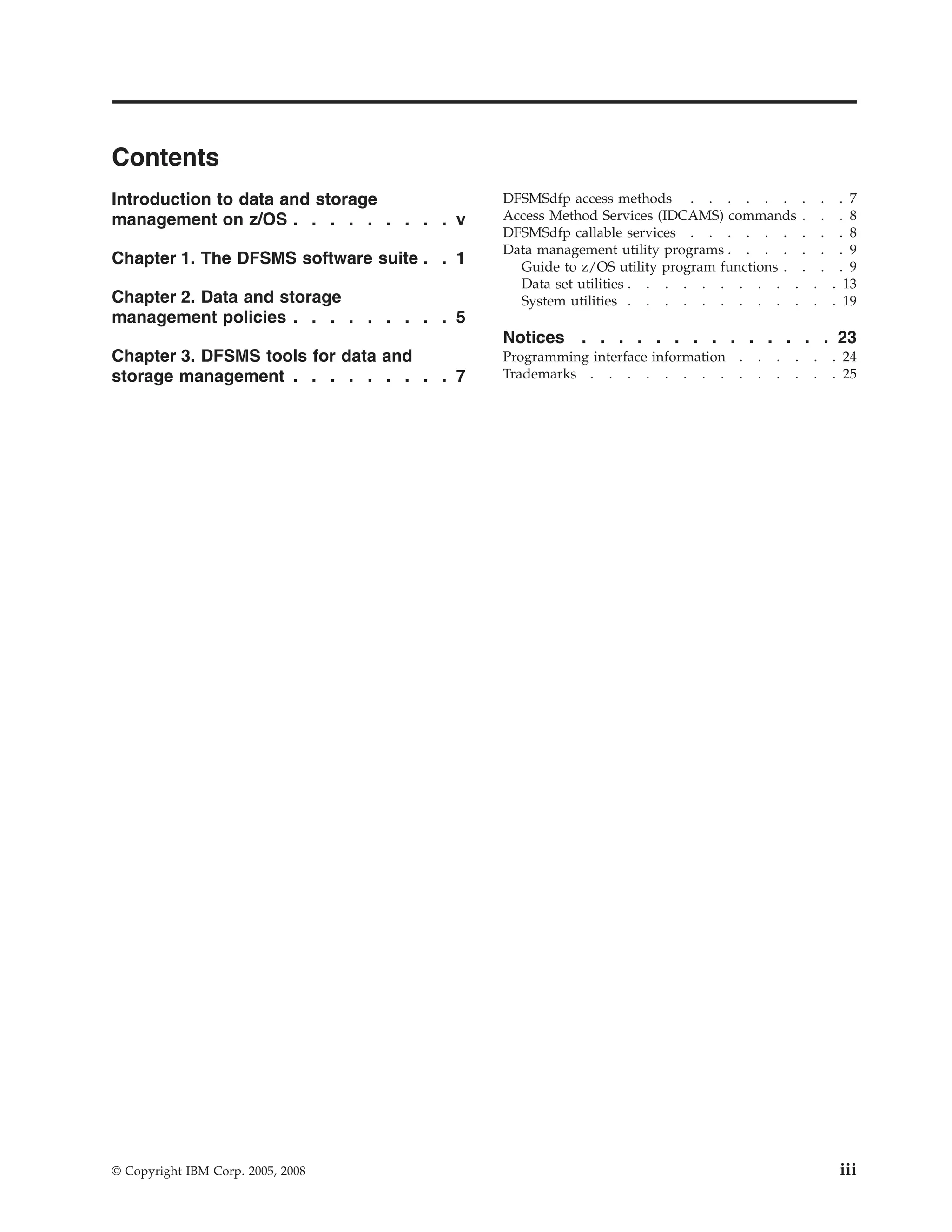 Contents
Introduction to data and storage            DFSMSdfp access methods . . . . . . . . . 7
management on z/OS . . . . . . . . . v      Access Method Services (IDCAMS) commands . . . 8
                                            DFSMSdfp callable services . . . . . . . . . 8
                                            Data management utility programs . . . . . . . 9
Chapter 1. The DFSMS software suite . . 1     Guide to z/OS utility program functions . . . . 9
                                              Data set utilities . . . . . . . . . . . . 13
Chapter 2. Data and storage                   System utilities . . . . . . . . . . . . 19
management policies . . . . . . . . . 5
                                            Notices . . . . . . . . . . . . . . 23
Chapter 3. DFSMS tools for data and         Programming interface information .   .   .   .   .   . 24
storage management . . . . . . . . . 7      Trademarks . . . . . . . . .          .   .   .   .   . 25




© Copyright IBM Corp. 2005, 2008                                                                   iii
 