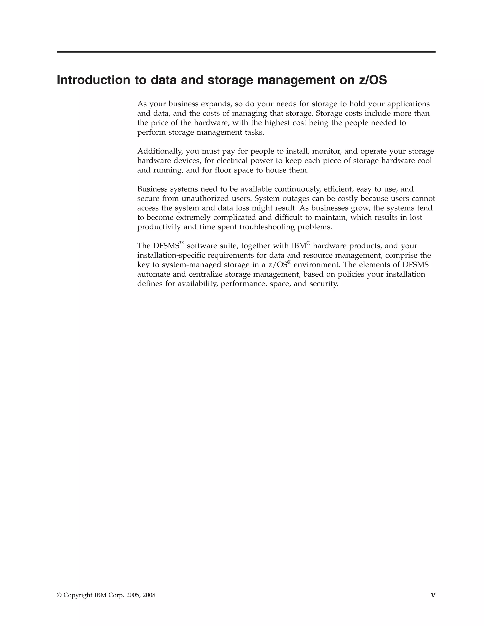 Introduction to data and storage management on z/OS
                          As your business expands, so do your needs for storage to hold your applications
                          and data, and the costs of managing that storage. Storage costs include more than
                          the price of the hardware, with the highest cost being the people needed to
                          perform storage management tasks.

                          Additionally, you must pay for people to install, monitor, and operate your storage
                          hardware devices, for electrical power to keep each piece of storage hardware cool
                          and running, and for floor space to house them.

                          Business systems need to be available continuously, efficient, easy to use, and
                          secure from unauthorized users. System outages can be costly because users cannot
                          access the system and data loss might result. As businesses grow, the systems tend
                          to become extremely complicated and difficult to maintain, which results in lost
                          productivity and time spent troubleshooting problems.

                          The DFSMS™ software suite, together with IBM® hardware products, and your
                          installation-specific requirements for data and resource management, comprise the
                          key to system-managed storage in a z/OS® environment. The elements of DFSMS
                          automate and centralize storage management, based on policies your installation
                          defines for availability, performance, space, and security.




© Copyright IBM Corp. 2005, 2008                                                                              v
 