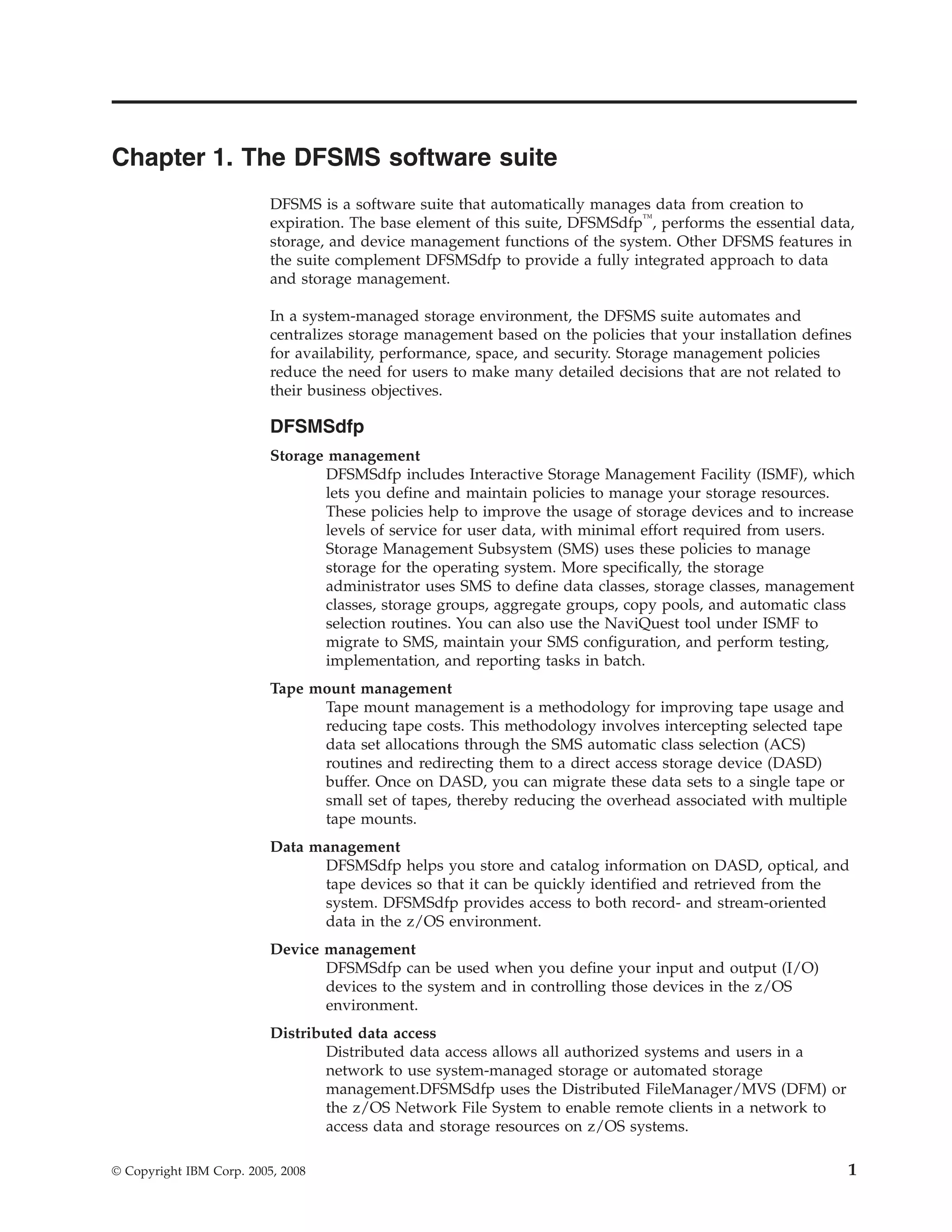 Chapter 1. The DFSMS software suite
                          DFSMS is a software suite that automatically manages data from creation to
                          expiration. The base element of this suite, DFSMSdfp™, performs the essential data,
                          storage, and device management functions of the system. Other DFSMS features in
                          the suite complement DFSMSdfp to provide a fully integrated approach to data
                          and storage management.

                          In a system-managed storage environment, the DFSMS suite automates and
                          centralizes storage management based on the policies that your installation defines
                          for availability, performance, space, and security. Storage management policies
                          reduce the need for users to make many detailed decisions that are not related to
                          their business objectives.

                          DFSMSdfp
                          Storage management
                                 DFSMSdfp includes Interactive Storage Management Facility (ISMF), which
                                 lets you define and maintain policies to manage your storage resources.
                                 These policies help to improve the usage of storage devices and to increase
                                 levels of service for user data, with minimal effort required from users.
                                 Storage Management Subsystem (SMS) uses these policies to manage
                                 storage for the operating system. More specifically, the storage
                                 administrator uses SMS to define data classes, storage classes, management
                                 classes, storage groups, aggregate groups, copy pools, and automatic class
                                 selection routines. You can also use the NaviQuest tool under ISMF to
                                 migrate to SMS, maintain your SMS configuration, and perform testing,
                                 implementation, and reporting tasks in batch.
                          Tape mount management
                                Tape mount management is a methodology for improving tape usage and
                                reducing tape costs. This methodology involves intercepting selected tape
                                data set allocations through the SMS automatic class selection (ACS)
                                routines and redirecting them to a direct access storage device (DASD)
                                buffer. Once on DASD, you can migrate these data sets to a single tape or
                                small set of tapes, thereby reducing the overhead associated with multiple
                                tape mounts.
                          Data management
                                DFSMSdfp helps you store and catalog information on DASD, optical, and
                                tape devices so that it can be quickly identified and retrieved from the
                                system. DFSMSdfp provides access to both record- and stream-oriented
                                data in the z/OS environment.
                          Device management
                                 DFSMSdfp can be used when you define your input and output (I/O)
                                 devices to the system and in controlling those devices in the z/OS
                                 environment.
                          Distributed data access
                                  Distributed data access allows all authorized systems and users in a
                                  network to use system-managed storage or automated storage
                                  management.DFSMSdfp uses the Distributed FileManager/MVS (DFM) or
                                  the z/OS Network File System to enable remote clients in a network to
                                  access data and storage resources on z/OS systems.

© Copyright IBM Corp. 2005, 2008                                                                             1
 