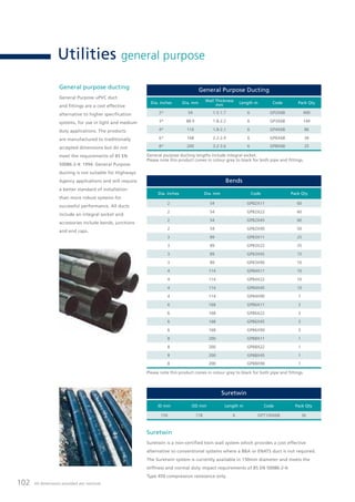 102 All dimensions provided are nominal.
Utilities general purpose
General purpose ducting
General Purpose uPVC duct
and fittings are a cost effective
alternative to higher specification
systems, for use in light and medium
duty applications. The products
are manufactured to traditionally
accepted dimensions but do not
meet the requirements of BS EN
50086-2-4: 1994. General Purpose
ducting is not suitable for Highways
Agency applications and will require
a better standard of installation
than more robust systems for
successful performance. All ducts
include an integral socket and
accessories include bends, junctions
and end caps.
Suretwin
Suretwin is a non-certified twin wall system which provides a cost effective
alternative to conventional systems where a BBA or ENATS duct is not required.
The Suretwin system is currently available in 150mm diameter and meets the
stiffness and normal duty impact requirements of BS EN 50086-2-4:
Type 450 compression resistance only.
Bends
Dia. inches Dia. mm Code Pack Qty
2 54 GPB2X11 60
2 54 GPB2X22 60
2 54 GPB2X45 60
2 54 GPB2X90 50
3 89 GPB3X11 25
3 89 GPB3X22 25
3 89 GPB3X45 15
3 89 GPB3X90 10
4 114 GPB4X11 10
4 114 GPB4X22 10
4 114 GPB4X45 10
4 114 GPB4X90 7
6 168 GPB6X11 3
6 168 GPB6X22 3
6 168 GPB6X45 3
6 168 GPB6X90 3
8 200 GPB8X11 1
8 200 GPB8X22 1
8 200 GPB8X45 1
8 200 GPB8X90 1
General Purpose Ducting
Dia. inches Dia. mm
Wall Thickness
mm
Length m Code Pack Qty
2* 54 1.5-1.7 6 GP2X6B 400
3* 88.9 1.8-2.2 6 GP3X6B 144
4* 114 1.8-2.1 6 GP4X6B 86
6* 168 2.2-2.9 6 GP6X6B 36
8* 200 3.2-3.6 6 GP8X6B 25
General purpose ducting lengths include integral socket.
Please note this product comes in colour grey to black for both pipe and fittings.
Please note this product comes in colour grey to black for both pipe and fittings.
Suretwin
ID mm OD mm Length m Code Pack Qty
150 178 6 GPT150X6B 36
 