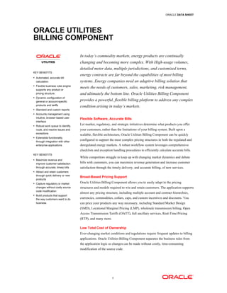 ORACLE DATA SHEET




ORACLE UTILITIES
BILLING COMPONENT

                                   In today’s commodity markets, energy products are continually
                                   changing and becoming more complex. With High-usage volumes,
                                   detailed meter data, multiple jurisdictions, and customized terms,
KEY BENEFITS
                                   energy contracts are far beyond the capabilities of most billing
• Automated, accurate bill
  calculation                      systems. Energy companies need an adaptive billing solution that
• Flexible business rules engine
  supports any product or
                                   meets the needs of customers, sales, marketing, risk management,
  pricing structure                and ultimately the bottom line. Oracle Utilities Billing Component
• Dynamic configuration of
  general or account-specific      provides a powerful, flexible billing platform to address any complex
  products and tariffs
                                   condition arising in today’s markets.
• Standard and custom reports
• Accounts management using
  intuitive, browser-based user    Flexible Software, Accurate Bills
  interface
• Robust work queue to identify,
                                   Let market, regulatory, and strategic initiatives determine what products you offer
  route, and resolve issues and    your customers, rather than the limitations of your billing system. Built upon a
  exceptions
                                   scalable, flexible architecture, Oracle Utilities Billing Component can be quickly
• Extensible functionality
  through integration with other
                                   configured to support the most complex pricing structures in both the regulated and
  enterprise applications          deregulated energy markets. A robust workflow system leverages comprehensive
                                   checklists and exception handling procedures to efficiently calculate accurate bills.
KEY BENEFITS
                                   While competitors struggle to keep up with changing market dynamics and debate
• Maximize revenue and
  improve customer satisfaction    bills with customers, you can maximize revenue generation and increase customer
  through accurate, timely bills   satisfaction through the timely delivery, and accurate billing, of new services.
• Attract and retain customers
  through quick delivery or new
                                   Broad-Based Pricing Support
  products.
• Capture regulatory or market     Oracle Utilities Billing Component allows you to easily adapt to the pricing
  changes without costly source    structures and models required to win and retain customers. The application supports
  code modification
                                   almost any pricing structure, including multiple account and contract hierarchies,
• Build products that support
  the way customers want to do     currencies, commodities, collars, caps, and custom incentives and discounts. You
  business                         can price your products any way necessary, including Standard Market Design
                                   (SMD), Locational Marginal Pricing (LMP), wholesale transmission billing, Open
                                   Access Transmission Tariffs (OATT), full ancillary services, Real-Time Pricing
                                   (RTP), and many more.

                                   Low Total Cost of Ownership
                                   Ever-changing market conditions and regulations require frequent updates to billing
                                   applications. Oracle Utilities Billing Component separates the business rules from
                                   the application logic so changes can be made without costly, time-consuming
                                   modification of the source code.




                                                           1
 