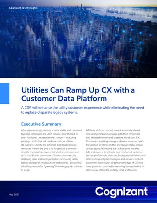 Cognizant 20-20 Insights
May 2021
Utilities Can Ramp Up CX with a
Customer Data Platform
A CDP will enhance the utility customer experience while eliminating the need
to replace disparate legacy systems.
Executive Summary
After experiencing a century or so of stable and consistent
business conditions, the utility industry over the last 10
years has faced unprecedented change — including
paradigm shifts that will revolutionize how utilities
do business. Chiefly, the advent of distributed energy
resources means the grid is no longer just a one-way
street to manage from generation, to transmission, and
on to distribution to end users. Some consumers, by
deploying solar and wind generation, and using better
battery storage technology, have evolved into “prosumers.”
Also, the pressure for ”greening” the energy grid continues
to surge.
All these shifts, in concert, have dramatically altered
how utility companies engage with their consumers
and elevated the demand to deliver world-class CX.
This means enabling energy end users to connect with
the utility at any time, and for any reason. It also entails
utilities going far beyond the facilitation of monthly
bills and payment methods, to omnichannel customer
service platforms, AI chatbots, hyperpersonalization, and
other cutting-edge technologies and services. In short,
customers have begun to demand the type of CX they
have grown accustomed to receiving from providers in
other areas of their life, notably retail and finance.
 