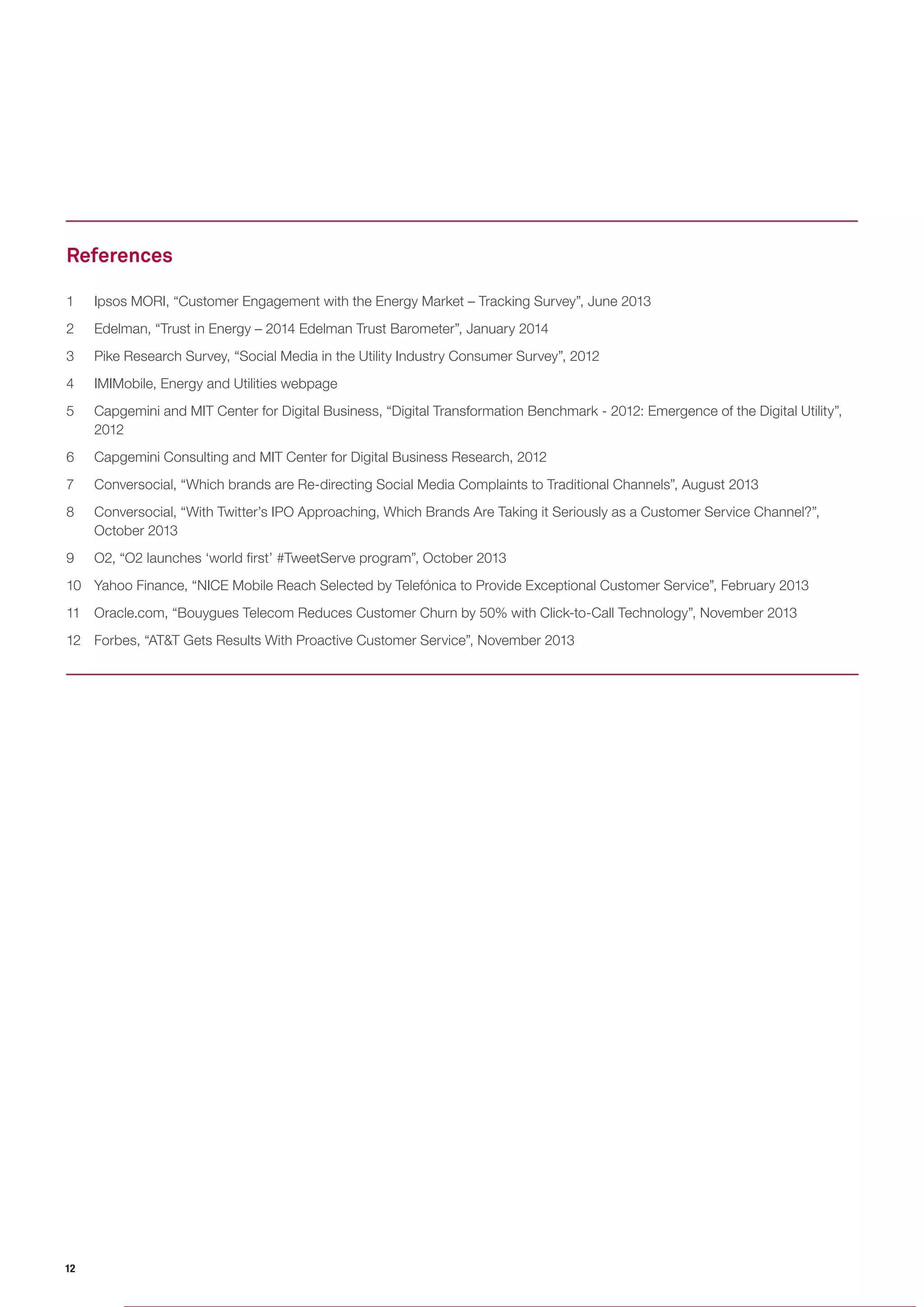 12 
1 Ipsos MORI, “Customer Engagement with the Energy Market – Tracking Survey”, June 2013 
2 Edelman, “Trust in Energy – 2014 Edelman Trust Barometer”, January 2014 
3 Pike Research Survey, “Social Media in the Utility Industry Consumer Survey”, 2012 
4 IMIMobile, Energy and Utilities webpage 
5 Capgemini and MIT Center for Digital Business, “Digital Transformation Benchmark - 2012: Emergence of the Digital Utility”, 2012 
6 Capgemini Consulting and MIT Center for Digital Business Research, 2012 
7 Conversocial, “Which brands are Re-directing Social Media Complaints to Traditional Channels”, August 2013 
8 Conversocial, “With Twitter’s IPO Approaching, Which Brands Are Taking it Seriously as a Customer Service Channel?”, October 2013 
9 O2, “O2 launches ‘world first’ #TweetServe program”, October 2013 
10 Yahoo Finance, “NICE Mobile Reach Selected by Telefónica to Provide Exceptional Customer Service”, February 2013 
11 Oracle.com, “Bouygues Telecom Reduces Customer Churn by 50% with Click-to-Call Technology”, November 2013 
12 Forbes, “AT&T Gets Results With Proactive Customer Service”, November 2013 
References  
