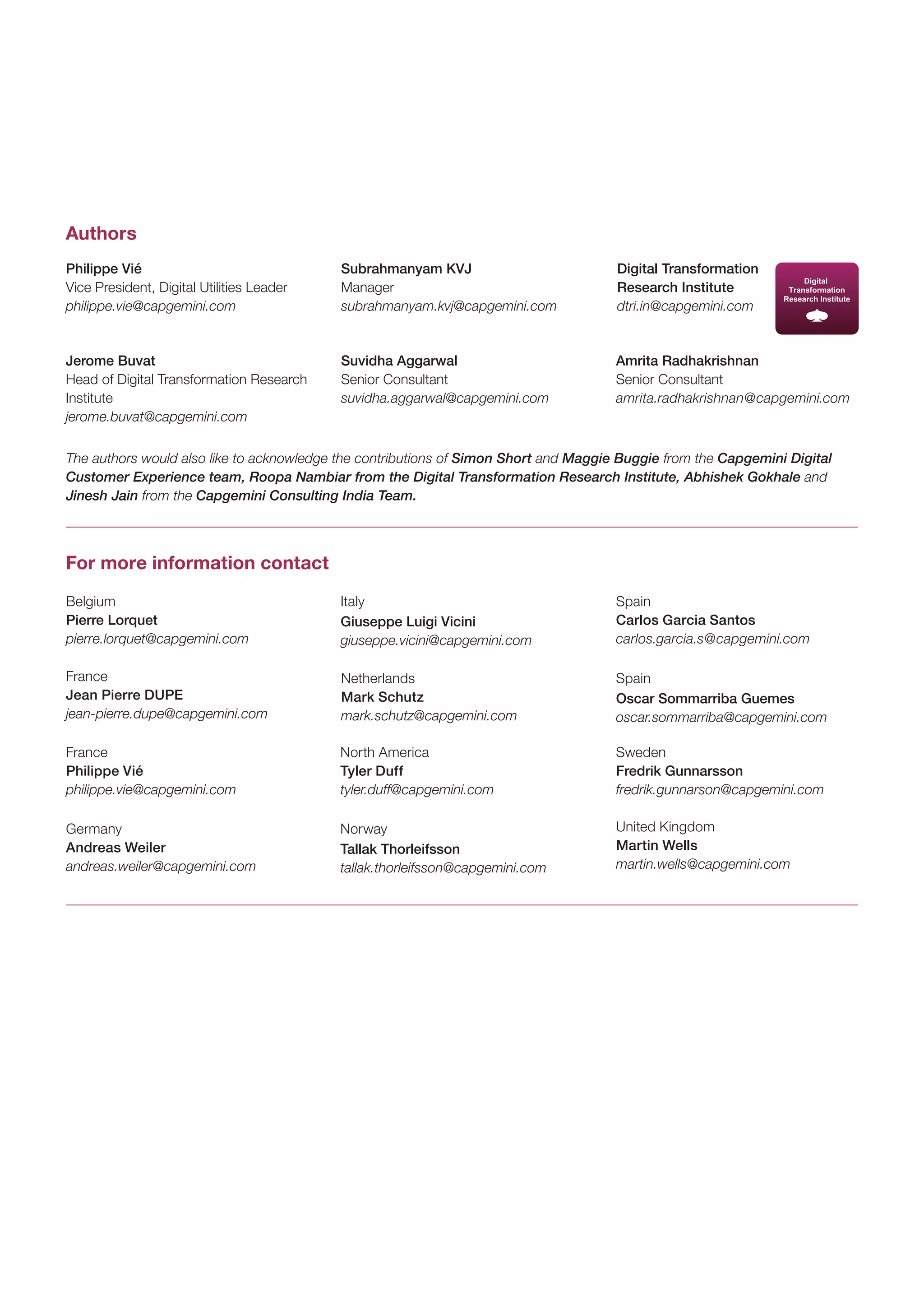 Philippe Vié 
Vice President, Digital Utilities Leader 
philippe.vie@capgemini.com 
Jerome Buvat 
Head of Digital Transformation Research Institute 
jerome.buvat@capgemini.com 
Subrahmanyam KVJ 
Manager 
subrahmanyam.kvj@capgemini.com 
Suvidha Aggarwal 
Senior Consultant 
suvidha.aggarwal@capgemini.com 
Amrita Radhakrishnan 
Senior Consultant 
amrita.radhakrishnan@capgemini.com 
Authors 
For more information contact 
Digital Transformation Research Institute 
dtri.in@capgemini.com 
The authors would also like to acknowledge the contributions of Simon Short and Maggie Buggie from the Capgemini Digital Customer Experience team, Roopa Nambiar from the Digital Transformation Research Institute, Abhishek Gokhale and Jinesh Jain from the Capgemini Consulting India Team. 
Belgium 
Pierre Lorquet 
pierre.lorquet@capgemini.com 
North America 
Tyler Duff 
tyler.duff@capgemini.com 
Norway 
Tallak Thorleifsson 
tallak.thorleifsson@capgemini.com 
Italy 
Giuseppe Luigi Vicini 
giuseppe.vicini@capgemini.com 
France 
Philippe Vié 
philippe.vie@capgemini.com 
Germany 
Andreas Weiler 
andreas.weiler@capgemini.com 
France 
Jean Pierre DUPE 
jean-pierre.dupe@capgemini.com 
Netherlands 
Mark Schutz 
mark.schutz@capgemini.com 
Spain 
Oscar Sommarriba Guemes 
oscar.sommarriba@capgemini.com 
Sweden 
Fredrik Gunnarsson 
fredrik.gunnarson@capgemini.com 
United Kingdom 
Martin Wells 
martin.wells@capgemini.com 
Spain 
Carlos Garcia Santos 
carlos.garcia.s@capgemini.com  