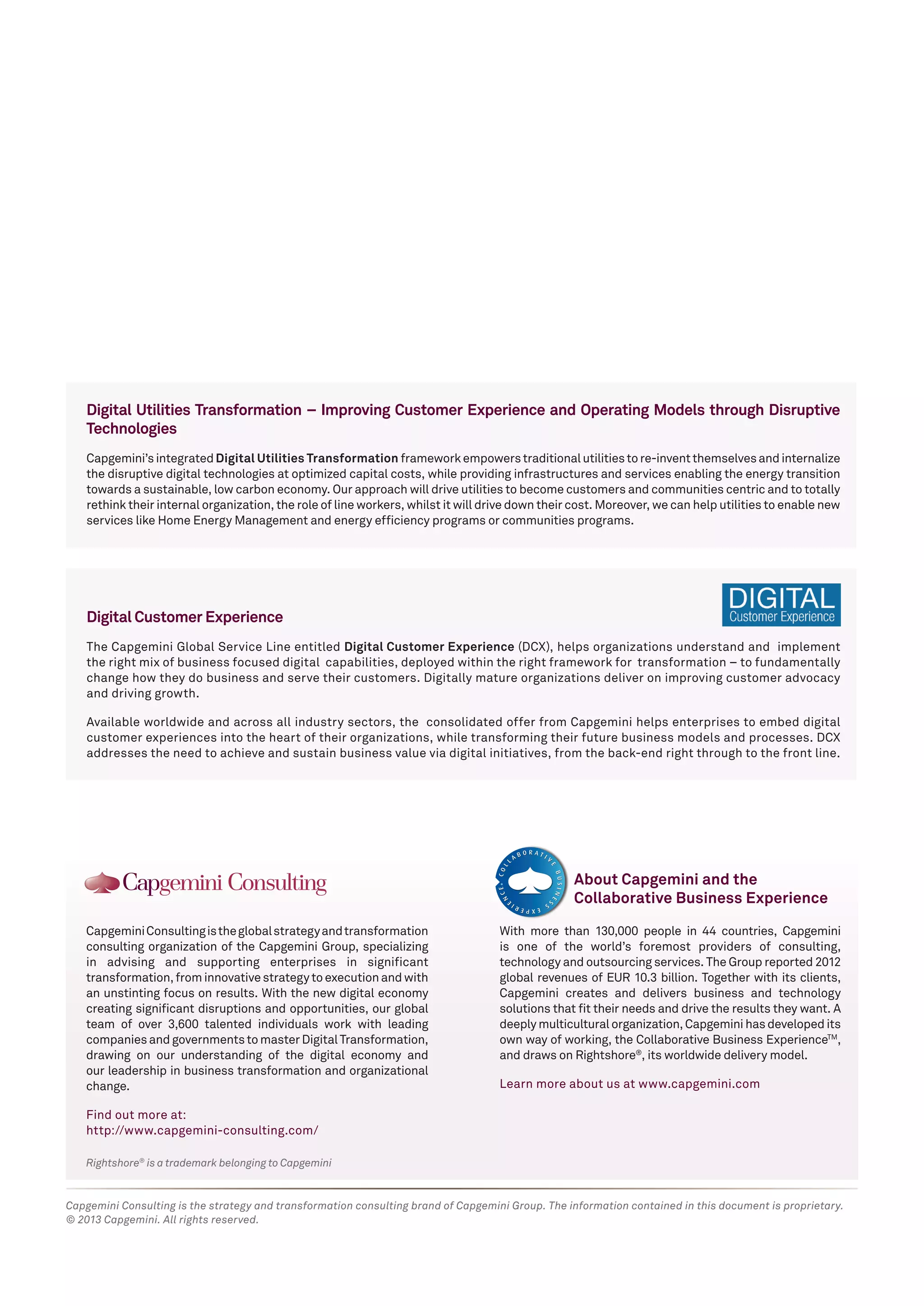 Rightshore® is a trademark belonging to Capgemini 
Capgemini Consulting is the global strategy and transformation 
consulting organization of the Capgemini Group, specializing 
in advising and supporting enterprises in significant 
transformation, from innovative strategy to execution and with 
an unstinting focus on results. With the new digital economy 
creating significant disruptions and opportunities, our global 
team of over 3,600 talented individuals work with leading 
companies and governments to master Digital Transformation, 
drawing on our understanding of the digital economy and 
our leadership in business transformation and organizational 
change. 
Find out more at: 
http://www.capgemini-consulting.com/ 
With more than 130,000 people in 44 countries, Capgemini 
is one of the world’s foremost providers of consulting, 
technology and outsourcing services. The Group reported 2012 
global revenues of EUR 10.3 billion. Together with its clients, 
Capgemini creates and delivers business and technology 
solutions that fit their needs and drive the results they want. A 
deeply multicultural organization, Capgemini has developed its 
own way of working, the Collaborative Business ExperienceTM, 
and draws on Rightshore®, its worldwide delivery model. 
Learn more about us at www.capgemini.com 
About Capgemini and the 
Collaborative Business Experience 
Capgemini Consulting is the strategy and transformation consulting brand of Capgemini Group. The information contained in this document is proprietary. 
© 2013 Capgemini. All rights reserved. 
Digital Utilities Transformation – Improving Customer Experience and Operating Models through Disruptive 
Technologies 
Capgemini’s integrated Digital Utilities Transformation framework empowers traditional utilities to re-invent themselves and internalize 
the disruptive digital technologies at optimized capital costs, while providing infrastructures and services enabling the energy transition 
towards a sustainable, low carbon economy. Our approach will drive utilities to become customers and communities centric and to totally 
rethink their internal organization, the role of line workers, whilst it will drive down their cost. Moreover, we can help utilities to enable new 
services like Home Energy Management and energy efficiency programs or communities programs. 
Digital Customer Experience 
The Capgemini Global Service Line entitled Digital Customer Experience (DCX), helps organizations understand and implement 
the right mix of business focused digital capabilities, deployed within the right framework for transformation – to fundamentally 
change how they do business and serve their customers. Digitally mature organizations deliver on improving customer advocacy 
and driving growth. 
Available worldwide and across all industry sectors, the consolidated offer from Capgemini helps enterprises to embed digital 
customer experiences into the heart of their organizations, while transforming their future business models and processes. DCX 
addresses the need to achieve and sustain business value via digital initiatives, from the back-end right through to the front line. 
