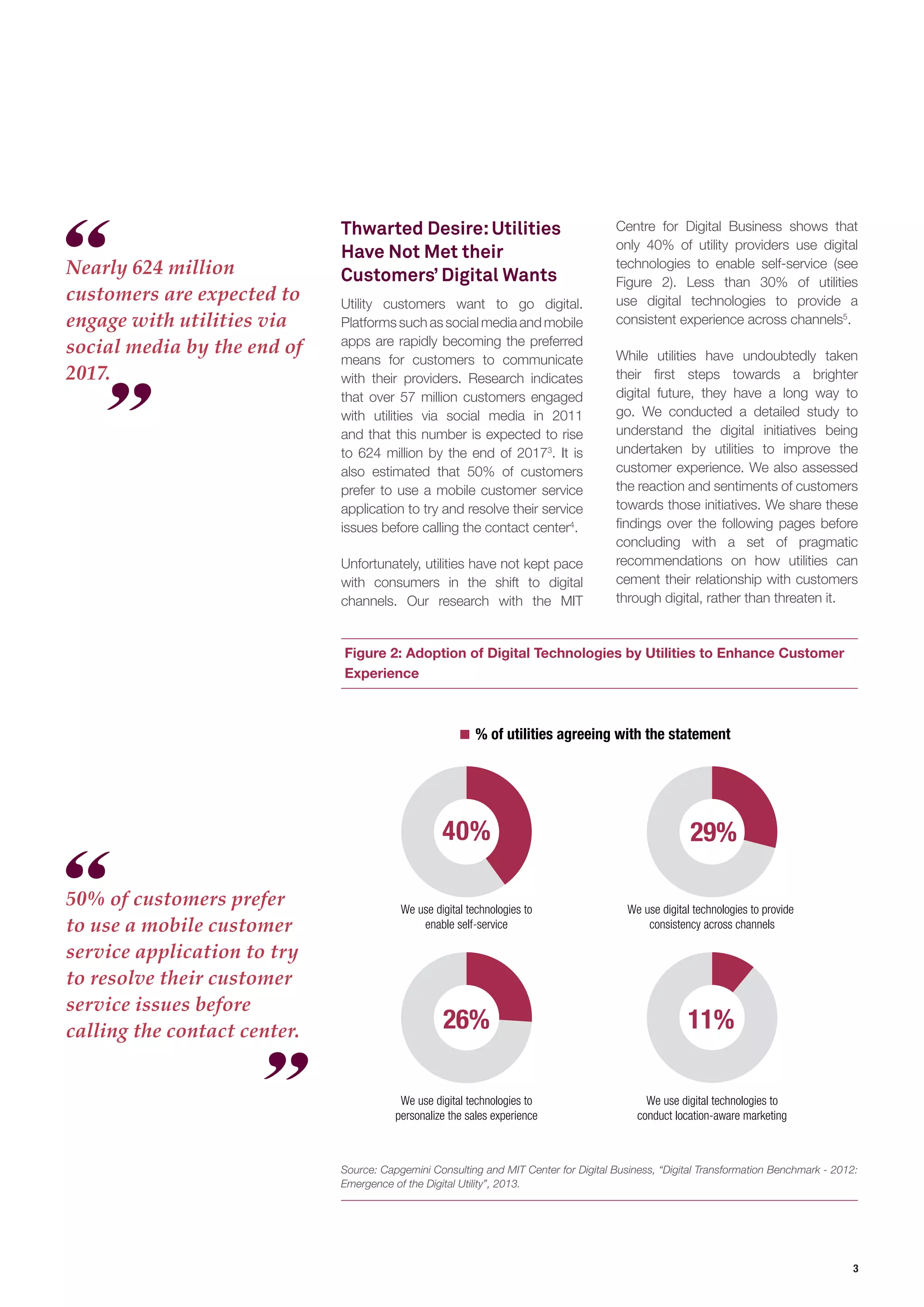 3 
Figure 2: Adoption of Digital Technologies by Utilities to Enhance Customer Experience 
Thwarted Desire: Utilities Have Not Met their Customers’ Digital Wants 
Utility customers want to go digital. Platforms such as social media and mobile apps are rapidly becoming the preferred means for customers to communicate with their providers. Research indicates that over 57 million customers engaged with utilities via social media in 2011 and that this number is expected to rise to 624 million by the end of 20173. It is also estimated that 50% of customers prefer to use a mobile customer service application to try and resolve their service issues before calling the contact center4. 
Unfortunately, utilities have not kept pace with consumers in the shift to digital channels. Our research with the MIT 
Nearly 624 million customers are expected to engage with utilities via social media by the end of 2017. 
50% of customers prefer to use a mobile customer service application to try to resolve their customer service issues before calling the contact center. 
% of utilities agreeing with the statementWe use digital technologies toenable self-service40%29% We use digital technologies to provide consistency across channels26% We use digital technologies topersonalize the sales experienceWe use digital technologies toconduct location-aware marketing11% 
Source: Capgemini Consulting and MIT Center for Digital Business, “Digital Transformation Benchmark - 2012: Emergence of the Digital Utility”, 2013. 
Centre for Digital Business shows that only 40% of utility providers use digital technologies to enable self-service (see Figure 2). Less than 30% of utilities use digital technologies to provide a consistent experience across channels5. 
While utilities have undoubtedly taken their first steps towards a brighter digital future, they have a long way to go. We conducted a detailed study to understand the digital initiatives being undertaken by utilities to improve the customer experience. We also assessed the reaction and sentiments of customers towards those initiatives. We share these findings over the following pages before concluding with a set of pragmatic recommendations on how utilities can cement their relationship with customers through digital, rather than threaten it.  