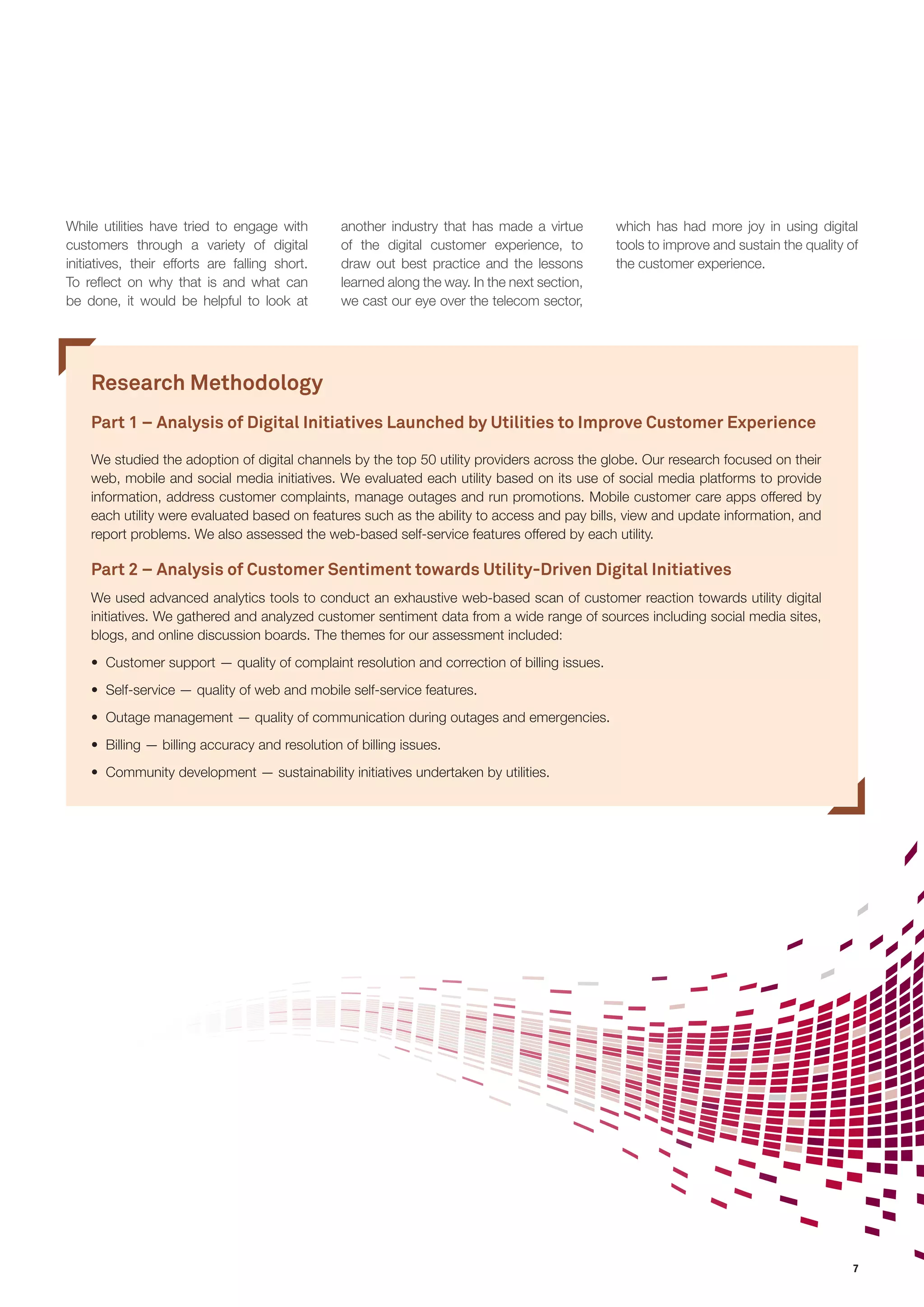 7 
While utilities have tried to engage with 
customers through a variety of digital 
initiatives, their efforts are falling short. 
To reflect on why that is and what can 
be done, it would be helpful to look at 
Research Methodology 
Part 1 – Analysis of Digital Initiatives Launched by Utilities to Improve Customer Experience 
We studied the adoption of digital channels by the top 50 utility providers across the globe. Our research focused on their 
web, mobile and social media initiatives. We evaluated each utility based on its use of social media platforms to provide 
information, address customer complaints, manage outages and run promotions. Mobile customer care apps offered by 
each utility were evaluated based on features such as the ability to access and pay bills, view and update information, and 
report problems. We also assessed the web-based self-service features offered by each utility. 
Part 2 – Analysis of Customer Sentiment towards Utility-Driven Digital Initiatives 
We used advanced analytics tools to conduct an exhaustive web-based scan of customer reaction towards utility digital 
initiatives. We gathered and analyzed customer sentiment data from a wide range of sources including social media sites, 
blogs, and online discussion boards. The themes for our assessment included: 
• Customer support — quality of complaint resolution and correction of billing issues. 
• Self-service — quality of web and mobile self-service features. 
• Outage management — quality of communication during outages and emergencies. 
• Billing — billing accuracy and resolution of billing issues. 
• Community development — sustainability initiatives undertaken by utilities. 
another industry that has made a virtue 
of the digital customer experience, to 
draw out best practice and the lessons 
learned along the way. In the next section, 
we cast our eye over the telecom sector, 
which has had more joy in using digital 
tools to improve and sustain the quality of 
the customer experience. 
 