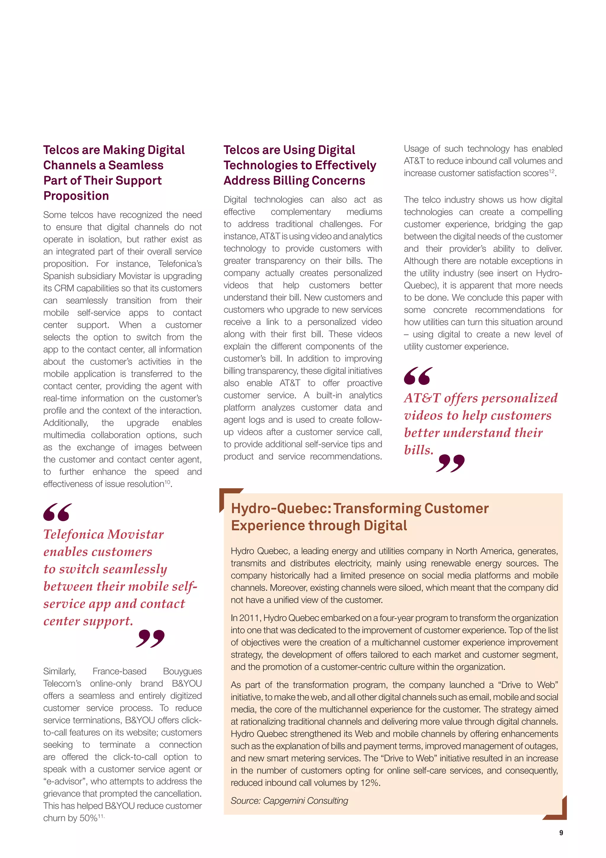 9 
AT&T offers personalized videos to help customers better understand their bills. 
Telcos are Making Digital Channels a Seamless Part of Their Support Proposition 
Some telcos have recognized the need to ensure that digital channels do not operate in isolation, but rather exist as an integrated part of their overall service proposition. For instance, Telefonica’s Spanish subsidiary Movistar is upgrading its CRM capabilities so that its customers can seamlessly transition from their mobile self-service apps to contact center support. When a customer selects the option to switch from the app to the contact center, all information about the customer’s activities in the mobile application is transferred to the contact center, providing the agent with real-time information on the customer’s profile and the context of the interaction. Additionally, the upgrade enables multimedia collaboration options, such as the exchange of images between the customer and contact center agent, to further enhance the speed and effectiveness of issue resolution10. 
Telefonica Movistar enables customers to switch seamlessly between their mobile self- service app and contact center support. 
Telcos are Using Digital Technologies to Effectively Address Billing Concerns 
Digital technologies can also act as effective complementary mediums to address traditional challenges. For instance, AT&T is using video and analytics technology to provide customers with greater transparency on their bills. The company actually creates personalized videos that help customers better understand their bill. New customers and customers who upgrade to new services receive a link to a personalized video along with their first bill. These videos explain the different components of the customer’s bill. In addition to improving billing transparency, these digital initiatives also enable AT&T to offer proactive customer service. A built-in analytics platform analyzes customer data and agent logs and is used to create follow- up videos after a customer service call, to provide additional self-service tips and product and service recommendations. Usage of such technology has enabled AT&T to reduce inbound call volumes and increase customer satisfaction scores12. 
The telco industry shows us how digital technologies can create a compelling customer experience, bridging the gap between the digital needs of the customer and their provider’s ability to deliver. Although there are notable exceptions in the utility industry (see insert on Hydro- Quebec), it is apparent that more needs to be done. We conclude this paper with some concrete recommendations for how utilities can turn this situation around – using digital to create a new level of utility customer experience. 
Similarly, France-based Bouygues Telecom’s online-only brand B&YOU offers a seamless and entirely digitized customer service process. To reduce service terminations, B&YOU offers click- to-call features on its website; customers seeking to terminate a connection are offered the click-to-call option to speak with a customer service agent or “e-advisor”, who attempts to address the grievance that prompted the cancellation. This has helped B&YOU reduce customer churn by 50%11. 
Hydro-Quebec: Transforming Customer Experience through Digital 
Hydro Quebec, a leading energy and utilities company in North America, generates, transmits and distributes electricity, mainly using renewable energy sources. The company historically had a limited presence on social media platforms and mobile channels. Moreover, existing channels were siloed, which meant that the company did not have a unified view of the customer. 
In 2011, Hydro Quebec embarked on a four-year program to transform the organization into one that was dedicated to the improvement of customer experience. Top of the list of objectives were the creation of a multichannel customer experience improvement strategy, the development of offers tailored to each market and customer segment, and the promotion of a customer-centric culture within the organization. 
As part of the transformation program, the company launched a “Drive to Web” initiative, to make the web, and all other digital channels such as email, mobile and social media, the core of the multichannel experience for the customer. The strategy aimed at rationalizing traditional channels and delivering more value through digital channels. Hydro Quebec strengthened its Web and mobile channels by offering enhancements such as the explanation of bills and payment terms, improved management of outages, and new smart metering services. The “Drive to Web” initiative resulted in an increase in the number of customers opting for online self-care services, and consequently, reduced inbound call volumes by 12%. 
Source: Capgemini Consulting  