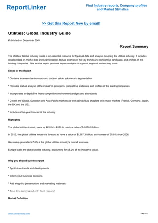 Find Industry reports, Company profiles
ReportLinker                                                                        and Market Statistics



                                   >> Get this Report Now by email!

Utilities: Global Industry Guide
Published on December 2009

                                                                                                               Report Summary

The Utilities: Global Industry Guide is an essential resource for top-level data and analysis covering the Utilities industry. It includes
detailed data on market size and segmentation, textual analysis of the key trends and competitive landscape, and profiles of the
leading companies. This incisive report provides expert analysis on a global, regional and country basis.


Scope of the Report


* Contains an executive summary and data on value, volume and segmentation


* Provides textual analysis of the industry's prospects, competitive landscape and profiles of the leading companies


* Incorporates in-depth five forces competitive environment analysis and scorecards


* Covers the Global, European and Asia-Pacific markets as well as individual chapters on 5 major markets (France, Germany, Japan,
the UK and the US).


* Includes a five-year forecast of the industry


Highlights


The global utilities industry grew by 22.6% in 2008 to reach a value of $4,256.3 billion.


In 2013, the global utilities industry is forecast to have a value of $5,567.3 billion, an increase of 30.8% since 2008.


Gas sales generated 47.6% of the global utilities industry's overall revenues.


Europe leads the global utilities industry, accounting for 55.2% of the industry's value.



Why you should buy this report


* Spot future trends and developments


* Inform your business decisions


* Add weight to presentations and marketing materials


* Save time carrying out entry-level research


Market Definition




Utilities: Global Industry Guide                                                                                                    Page 1/11
 