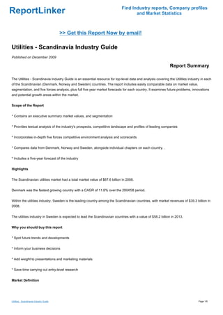 Find Industry reports, Company profiles
ReportLinker                                                                       and Market Statistics



                                         >> Get this Report Now by email!

Utilities - Scandinavia Industry Guide
Published on December 2009

                                                                                                              Report Summary

The Utilities - Scandinavia Industry Guide is an essential resource for top-level data and analysis covering the Utilities industry in each
of the Scandinavian (Denmark, Norway and Sweden) countries. The report includes easily comparable data on market value,
segmentation, and five forces analysis, plus full five year market forecasts for each country. It examines future problems, innovations
and potential growth areas within the market.


Scope of the Report


* Contains an executive summary market values, and segmentation


* Provides textual analysis of the industry's prospects, competitive landscape and profiles of leading companies


* Incorporates in-depth five forces competitive environment analysis and scorecards


* Compares data from Denmark, Norway and Sweden, alongside individual chapters on each country. .


* Includes a five-year forecast of the industry


Highlights


The Scandinavian utilities market had a total market value of $67.6 billion in 2008.


Denmark was the fastest growing country with a CAGR of 11.6% over the 2004'08 period.


Within the utilities industry, Sweden is the leading country among the Scandinavian countries, with market revenues of $39.3 billion in
2008.


The utilities industry in Sweden is expected to lead the Scandinavian countries with a value of $58.2 billion in 2013.


Why you should buy this report


* Spot future trends and developments


* Inform your business decisions


* Add weight to presentations and marketing materials


* Save time carrying out entry-level research


Market Definition




Utilities - Scandinavia Industry Guide                                                                                            Page 1/6
 